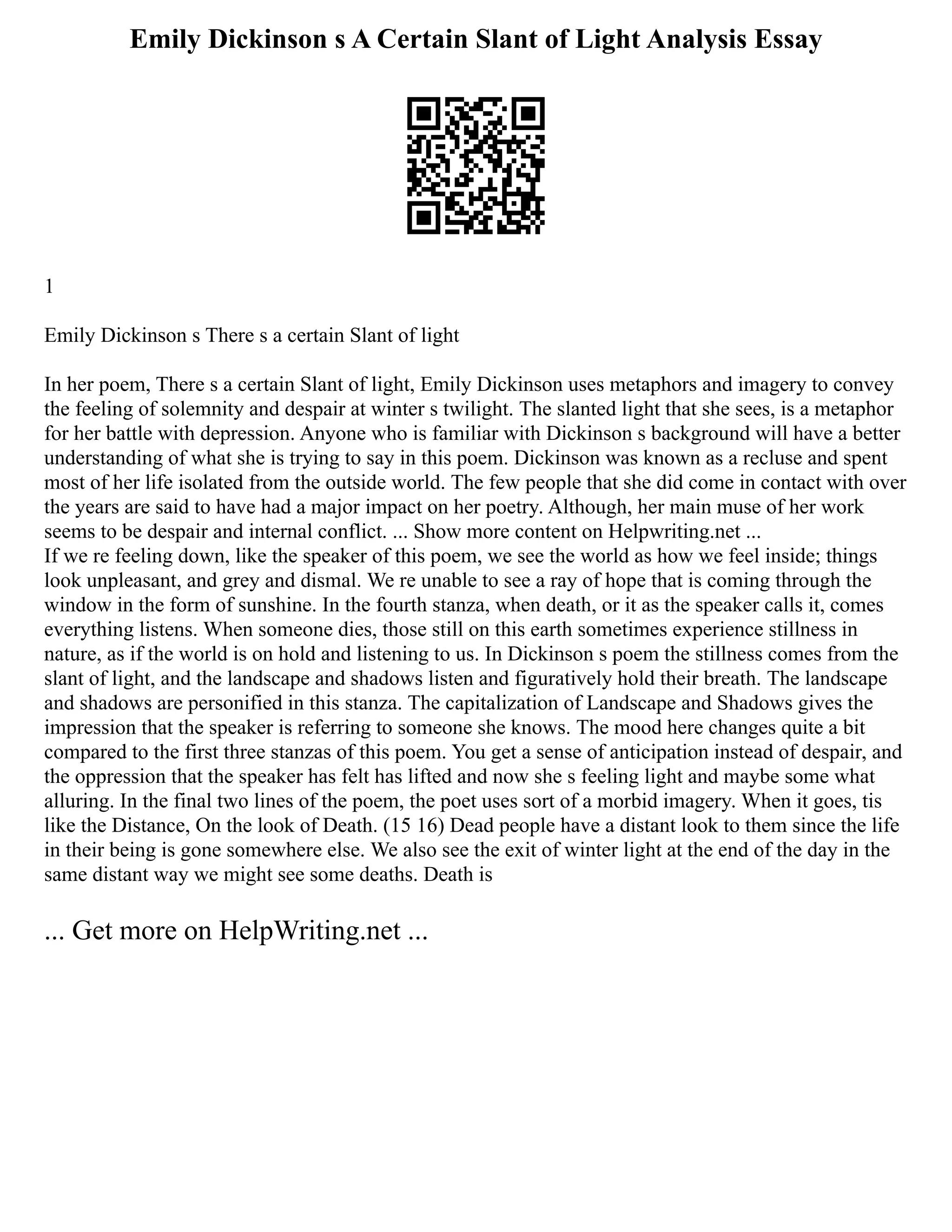Emily Dickinson s A Certain Slant of Light Analysis Essay
1
Emily Dickinson s There s a certain Slant of light
In her poem, There s a certain Slant of light, Emily Dickinson uses metaphors and imagery to convey
the feeling of solemnity and despair at winter s twilight. The slanted light that she sees, is a metaphor
for her battle with depression. Anyone who is familiar with Dickinson s background will have a better
understanding of what she is trying to say in this poem. Dickinson was known as a recluse and spent
most of her life isolated from the outside world. The few people that she did come in contact with over
the years are said to have had a major impact on her poetry. Although, her main muse of her work
seems to be despair and internal conflict. ... Show more content on Helpwriting.net ...
If we re feeling down, like the speaker of this poem, we see the world as how we feel inside; things
look unpleasant, and grey and dismal. We re unable to see a ray of hope that is coming through the
window in the form of sunshine. In the fourth stanza, when death, or it as the speaker calls it, comes
everything listens. When someone dies, those still on this earth sometimes experience stillness in
nature, as if the world is on hold and listening to us. In Dickinson s poem the stillness comes from the
slant of light, and the landscape and shadows listen and figuratively hold their breath. The landscape
and shadows are personified in this stanza. The capitalization of Landscape and Shadows gives the
impression that the speaker is referring to someone she knows. The mood here changes quite a bit
compared to the first three stanzas of this poem. You get a sense of anticipation instead of despair, and
the oppression that the speaker has felt has lifted and now she s feeling light and maybe some what
alluring. In the final two lines of the poem, the poet uses sort of a morbid imagery. When it goes, tis
like the Distance, On the look of Death. (15 16) Dead people have a distant look to them since the life
in their being is gone somewhere else. We also see the exit of winter light at the end of the day in the
same distant way we might see some deaths. Death is
... Get more on HelpWriting.net ...
 