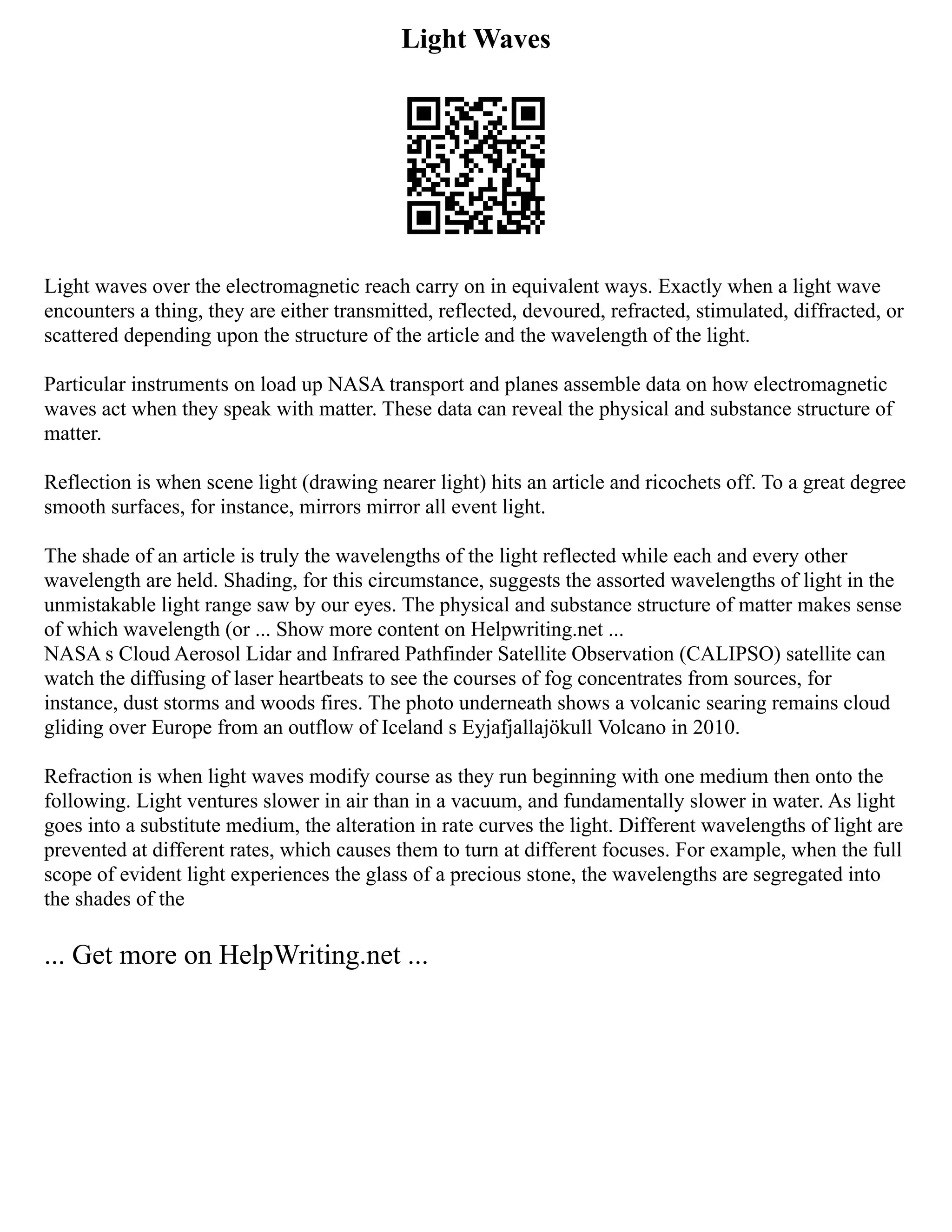 Light Waves
Light waves over the electromagnetic reach carry on in equivalent ways. Exactly when a light wave
encounters a thing, they are either transmitted, reflected, devoured, refracted, stimulated, diffracted, or
scattered depending upon the structure of the article and the wavelength of the light.
Particular instruments on load up NASA transport and planes assemble data on how electromagnetic
waves act when they speak with matter. These data can reveal the physical and substance structure of
matter.
Reflection is when scene light (drawing nearer light) hits an article and ricochets off. To a great degree
smooth surfaces, for instance, mirrors mirror all event light.
The shade of an article is truly the wavelengths of the light reflected while each and every other
wavelength are held. Shading, for this circumstance, suggests the assorted wavelengths of light in the
unmistakable light range saw by our eyes. The physical and substance structure of matter makes sense
of which wavelength (or ... Show more content on Helpwriting.net ...
NASA s Cloud Aerosol Lidar and Infrared Pathfinder Satellite Observation (CALIPSO) satellite can
watch the diffusing of laser heartbeats to see the courses of fog concentrates from sources, for
instance, dust storms and woods fires. The photo underneath shows a volcanic searing remains cloud
gliding over Europe from an outflow of Iceland s Eyjafjallajökull Volcano in 2010.
Refraction is when light waves modify course as they run beginning with one medium then onto the
following. Light ventures slower in air than in a vacuum, and fundamentally slower in water. As light
goes into a substitute medium, the alteration in rate curves the light. Different wavelengths of light are
prevented at different rates, which causes them to turn at different focuses. For example, when the full
scope of evident light experiences the glass of a precious stone, the wavelengths are segregated into
the shades of the
... Get more on HelpWriting.net ...
 