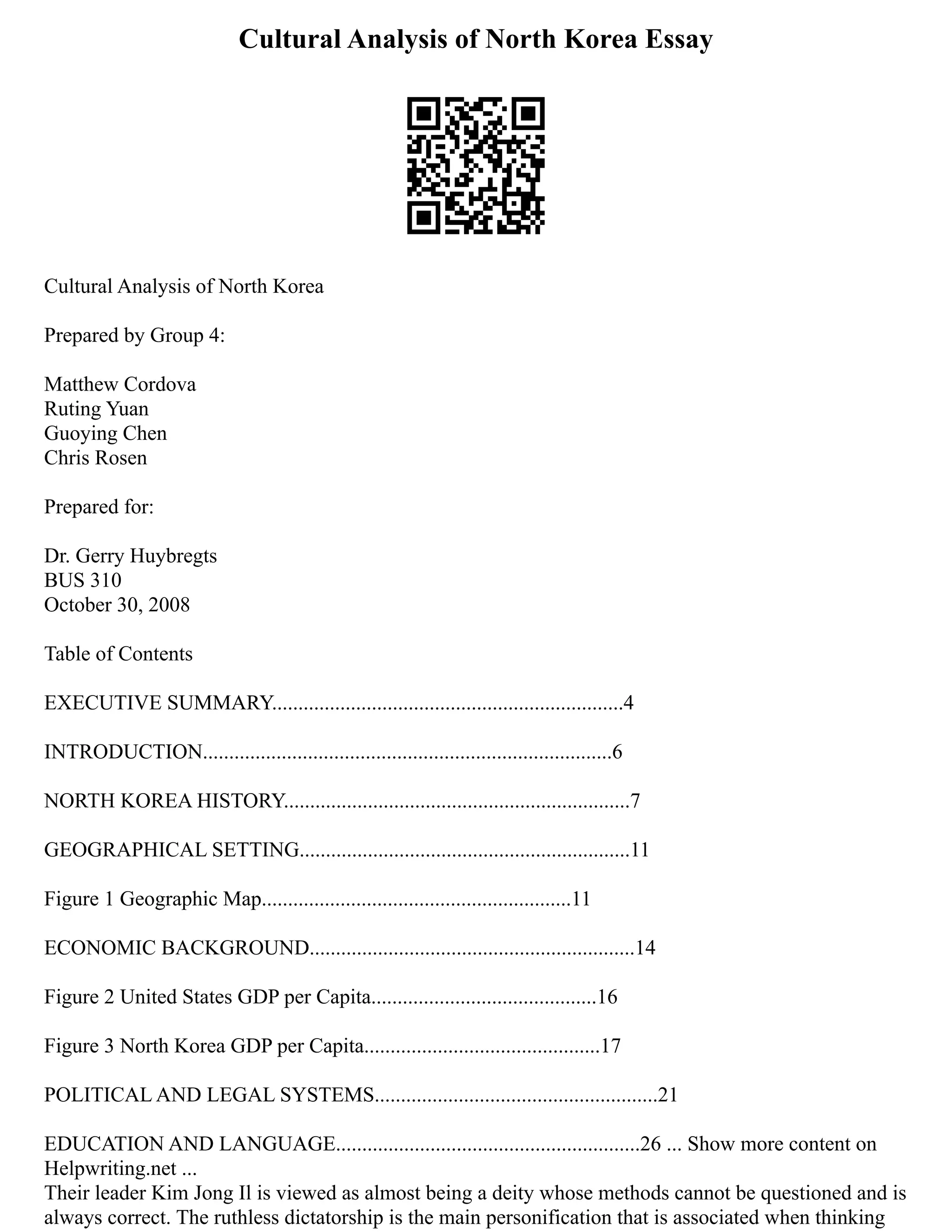 Cultural Analysis of North Korea Essay
Cultural Analysis of North Korea
Prepared by Group 4:
Matthew Cordova
Ruting Yuan
Guoying Chen
Chris Rosen
Prepared for:
Dr. Gerry Huybregts
BUS 310
October 30, 2008
Table of Contents
EXECUTIVE SUMMARY...................................................................4
INTRODUCTION..............................................................................6
NORTH KOREA HISTORY..................................................................7
GEOGRAPHICAL SETTING...............................................................11
Figure 1 Geographic Map...........................................................11
ECONOMIC BACKGROUND..............................................................14
Figure 2 United States GDP per Capita...........................................16
Figure 3 North Korea GDP per Capita.............................................17
POLITICAL AND LEGAL SYSTEMS......................................................21
EDUCATION AND LANGUAGE..........................................................26 ... Show more content on
Helpwriting.net ...
Their leader Kim Jong Il is viewed as almost being a deity whose methods cannot be questioned and is
always correct. The ruthless dictatorship is the main personification that is associated when thinking
 