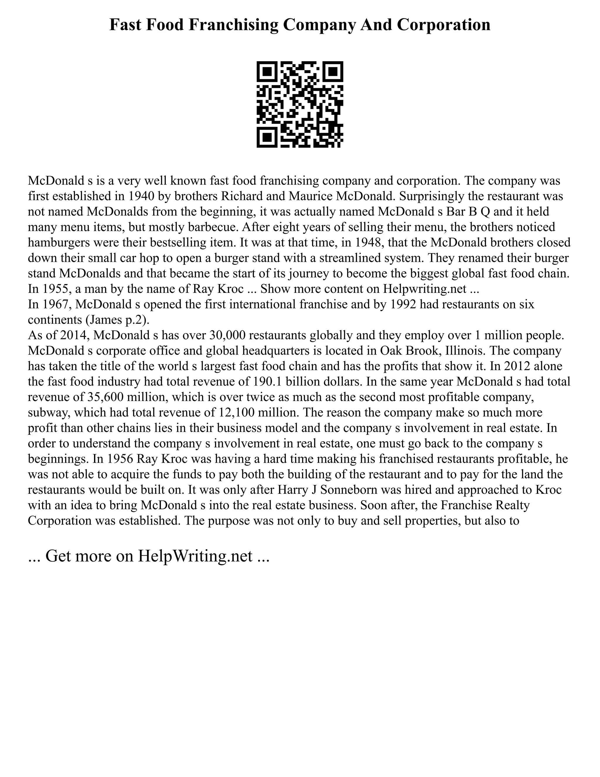 Fast Food Franchising Company And Corporation
McDonald s is a very well known fast food franchising company and corporation. The company was
first established in 1940 by brothers Richard and Maurice McDonald. Surprisingly the restaurant was
not named McDonalds from the beginning, it was actually named McDonald s Bar B Q and it held
many menu items, but mostly barbecue. After eight years of selling their menu, the brothers noticed
hamburgers were their bestselling item. It was at that time, in 1948, that the McDonald brothers closed
down their small car hop to open a burger stand with a streamlined system. They renamed their burger
stand McDonalds and that became the start of its journey to become the biggest global fast food chain.
In 1955, a man by the name of Ray Kroc ... Show more content on Helpwriting.net ...
In 1967, McDonald s opened the first international franchise and by 1992 had restaurants on six
continents (James p.2).
As of 2014, McDonald s has over 30,000 restaurants globally and they employ over 1 million people.
McDonald s corporate office and global headquarters is located in Oak Brook, Illinois. The company
has taken the title of the world s largest fast food chain and has the profits that show it. In 2012 alone
the fast food industry had total revenue of 190.1 billion dollars. In the same year McDonald s had total
revenue of 35,600 million, which is over twice as much as the second most profitable company,
subway, which had total revenue of 12,100 million. The reason the company make so much more
profit than other chains lies in their business model and the company s involvement in real estate. In
order to understand the company s involvement in real estate, one must go back to the company s
beginnings. In 1956 Ray Kroc was having a hard time making his franchised restaurants profitable, he
was not able to acquire the funds to pay both the building of the restaurant and to pay for the land the
restaurants would be built on. It was only after Harry J Sonneborn was hired and approached to Kroc
with an idea to bring McDonald s into the real estate business. Soon after, the Franchise Realty
Corporation was established. The purpose was not only to buy and sell properties, but also to
... Get more on HelpWriting.net ...
 