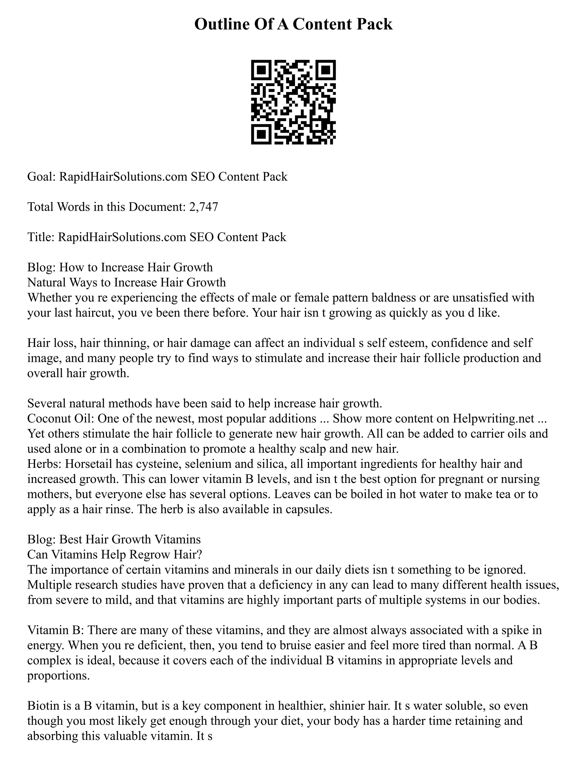 Outline Of A Content Pack
Goal: RapidHairSolutions.com SEO Content Pack
Total Words in this Document: 2,747
Title: RapidHairSolutions.com SEO Content Pack
Blog: How to Increase Hair Growth
Natural Ways to Increase Hair Growth
Whether you re experiencing the effects of male or female pattern baldness or are unsatisfied with
your last haircut, you ve been there before. Your hair isn t growing as quickly as you d like.
Hair loss, hair thinning, or hair damage can affect an individual s self esteem, confidence and self
image, and many people try to find ways to stimulate and increase their hair follicle production and
overall hair growth.
Several natural methods have been said to help increase hair growth.
Coconut Oil: One of the newest, most popular additions ... Show more content on Helpwriting.net ...
Yet others stimulate the hair follicle to generate new hair growth. All can be added to carrier oils and
used alone or in a combination to promote a healthy scalp and new hair.
Herbs: Horsetail has cysteine, selenium and silica, all important ingredients for healthy hair and
increased growth. This can lower vitamin B levels, and isn t the best option for pregnant or nursing
mothers, but everyone else has several options. Leaves can be boiled in hot water to make tea or to
apply as a hair rinse. The herb is also available in capsules.
Blog: Best Hair Growth Vitamins
Can Vitamins Help Regrow Hair?
The importance of certain vitamins and minerals in our daily diets isn t something to be ignored.
Multiple research studies have proven that a deficiency in any can lead to many different health issues,
from severe to mild, and that vitamins are highly important parts of multiple systems in our bodies.
Vitamin B: There are many of these vitamins, and they are almost always associated with a spike in
energy. When you re deficient, then, you tend to bruise easier and feel more tired than normal. A B
complex is ideal, because it covers each of the individual B vitamins in appropriate levels and
proportions.
Biotin is a B vitamin, but is a key component in healthier, shinier hair. It s water soluble, so even
though you most likely get enough through your diet, your body has a harder time retaining and
absorbing this valuable vitamin. It s
 