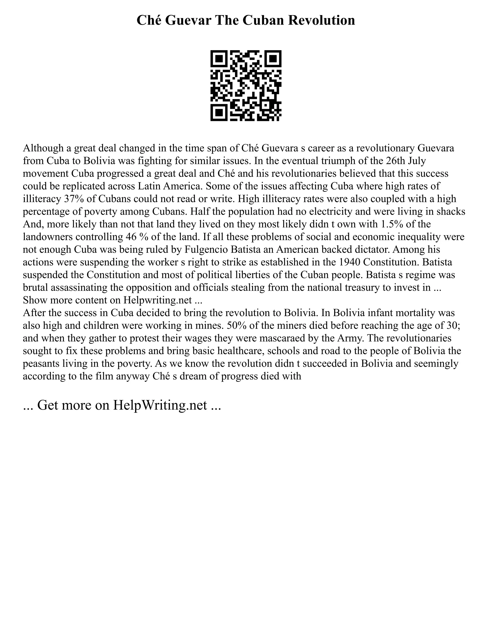 Ché Guevar The Cuban Revolution
Although a great deal changed in the time span of Ché Guevara s career as a revolutionary Guevara
from Cuba to Bolivia was fighting for similar issues. In the eventual triumph of the 26th July
movement Cuba progressed a great deal and Ché and his revolutionaries believed that this success
could be replicated across Latin America. Some of the issues affecting Cuba where high rates of
illiteracy 37% of Cubans could not read or write. High illiteracy rates were also coupled with a high
percentage of poverty among Cubans. Half the population had no electricity and were living in shacks
And, more likely than not that land they lived on they most likely didn t own with 1.5% of the
landowners controlling 46 % of the land. If all these problems of social and economic inequality were
not enough Cuba was being ruled by Fulgencio Batista an American backed dictator. Among his
actions were suspending the worker s right to strike as established in the 1940 Constitution. Batista
suspended the Constitution and most of political liberties of the Cuban people. Batista s regime was
brutal assassinating the opposition and officials stealing from the national treasury to invest in ...
Show more content on Helpwriting.net ...
After the success in Cuba decided to bring the revolution to Bolivia. In Bolivia infant mortality was
also high and children were working in mines. 50% of the miners died before reaching the age of 30;
and when they gather to protest their wages they were mascaraed by the Army. The revolutionaries
sought to fix these problems and bring basic healthcare, schools and road to the people of Bolivia the
peasants living in the poverty. As we know the revolution didn t succeeded in Bolivia and seemingly
according to the film anyway Ché s dream of progress died with
... Get more on HelpWriting.net ...
 