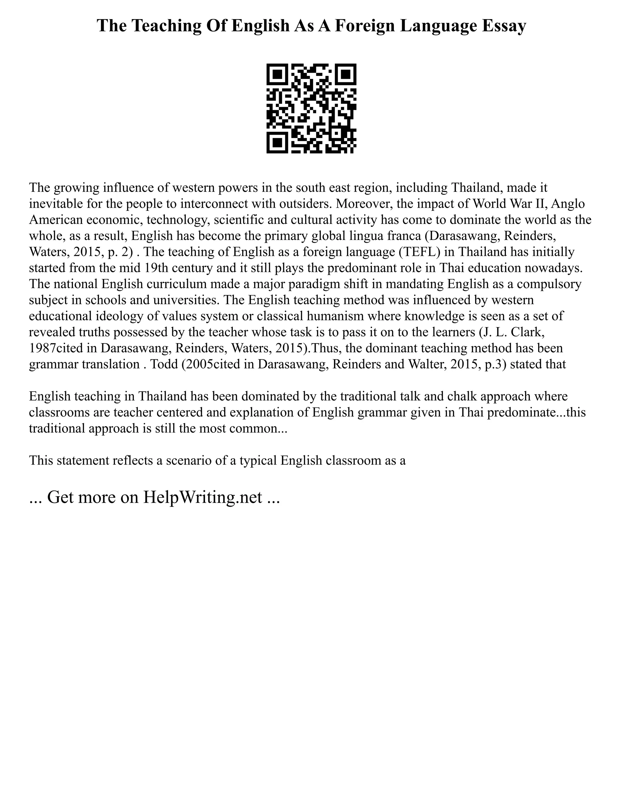 The Teaching Of English As A Foreign Language Essay
The growing influence of western powers in the south east region, including Thailand, made it
inevitable for the people to interconnect with outsiders. Moreover, the impact of World War II, Anglo
American economic, technology, scientific and cultural activity has come to dominate the world as the
whole, as a result, English has become the primary global lingua franca (Darasawang, Reinders,
Waters, 2015, p. 2) . The teaching of English as a foreign language (TEFL) in Thailand has initially
started from the mid 19th century and it still plays the predominant role in Thai education nowadays.
The national English curriculum made a major paradigm shift in mandating English as a compulsory
subject in schools and universities. The English teaching method was influenced by western
educational ideology of values system or classical humanism where knowledge is seen as a set of
revealed truths possessed by the teacher whose task is to pass it on to the learners (J. L. Clark,
1987cited in Darasawang, Reinders, Waters, 2015).Thus, the dominant teaching method has been
grammar translation . Todd (2005cited in Darasawang, Reinders and Walter, 2015, p.3) stated that
English teaching in Thailand has been dominated by the traditional talk and chalk approach where
classrooms are teacher centered and explanation of English grammar given in Thai predominate...this
traditional approach is still the most common...
This statement reflects a scenario of a typical English classroom as a
... Get more on HelpWriting.net ...
 