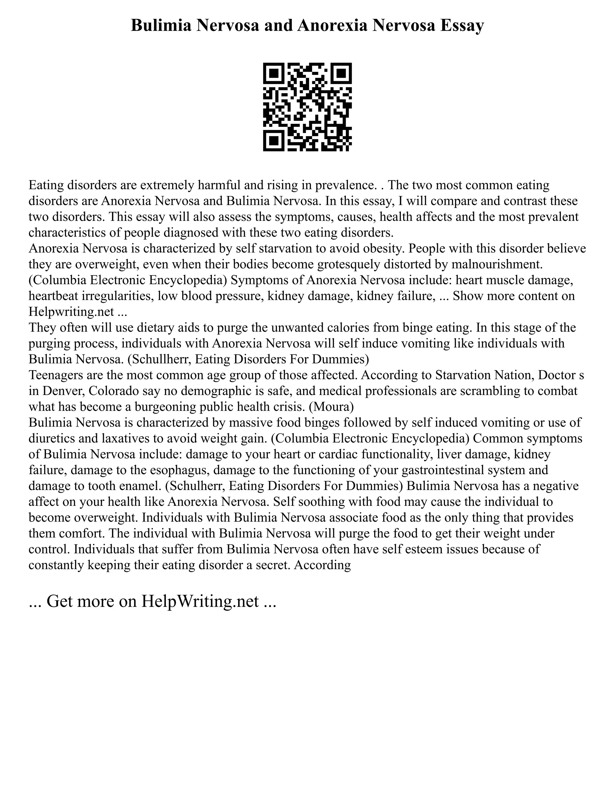 Bulimia Nervosa and Anorexia Nervosa Essay
Eating disorders are extremely harmful and rising in prevalence. . The two most common eating
disorders are Anorexia Nervosa and Bulimia Nervosa. In this essay, I will compare and contrast these
two disorders. This essay will also assess the symptoms, causes, health affects and the most prevalent
characteristics of people diagnosed with these two eating disorders.
Anorexia Nervosa is characterized by self starvation to avoid obesity. People with this disorder believe
they are overweight, even when their bodies become grotesquely distorted by malnourishment.
(Columbia Electronic Encyclopedia) Symptoms of Anorexia Nervosa include: heart muscle damage,
heartbeat irregularities, low blood pressure, kidney damage, kidney failure, ... Show more content on
Helpwriting.net ...
They often will use dietary aids to purge the unwanted calories from binge eating. In this stage of the
purging process, individuals with Anorexia Nervosa will self induce vomiting like individuals with
Bulimia Nervosa. (Schullherr, Eating Disorders For Dummies)
Teenagers are the most common age group of those affected. According to Starvation Nation, Doctor s
in Denver, Colorado say no demographic is safe, and medical professionals are scrambling to combat
what has become a burgeoning public health crisis. (Moura)
Bulimia Nervosa is characterized by massive food binges followed by self induced vomiting or use of
diuretics and laxatives to avoid weight gain. (Columbia Electronic Encyclopedia) Common symptoms
of Bulimia Nervosa include: damage to your heart or cardiac functionality, liver damage, kidney
failure, damage to the esophagus, damage to the functioning of your gastrointestinal system and
damage to tooth enamel. (Schulherr, Eating Disorders For Dummies) Bulimia Nervosa has a negative
affect on your health like Anorexia Nervosa. Self soothing with food may cause the individual to
become overweight. Individuals with Bulimia Nervosa associate food as the only thing that provides
them comfort. The individual with Bulimia Nervosa will purge the food to get their weight under
control. Individuals that suffer from Bulimia Nervosa often have self esteem issues because of
constantly keeping their eating disorder a secret. According
... Get more on HelpWriting.net ...
 