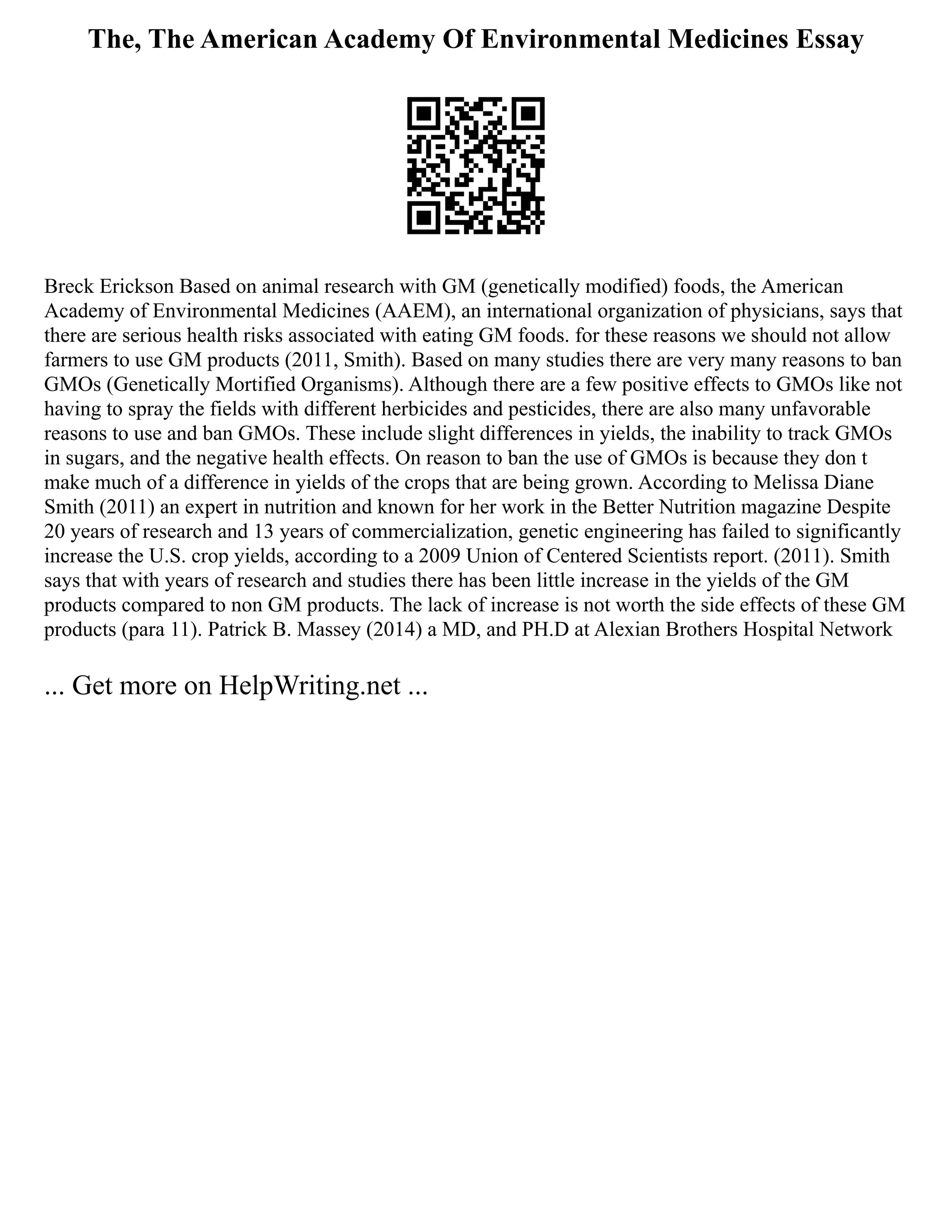 The, The American Academy Of Environmental Medicines Essay
Breck Erickson Based on animal research with GM (genetically modified) foods, the American
Academy of Environmental Medicines (AAEM), an international organization of physicians, says that
there are serious health risks associated with eating GM foods. for these reasons we should not allow
farmers to use GM products (2011, Smith). Based on many studies there are very many reasons to ban
GMOs (Genetically Mortified Organisms). Although there are a few positive effects to GMOs like not
having to spray the fields with different herbicides and pesticides, there are also many unfavorable
reasons to use and ban GMOs. These include slight differences in yields, the inability to track GMOs
in sugars, and the negative health effects. On reason to ban the use of GMOs is because they don t
make much of a difference in yields of the crops that are being grown. According to Melissa Diane
Smith (2011) an expert in nutrition and known for her work in the Better Nutrition magazine Despite
20 years of research and 13 years of commercialization, genetic engineering has failed to significantly
increase the U.S. crop yields, according to a 2009 Union of Centered Scientists report. (2011). Smith
says that with years of research and studies there has been little increase in the yields of the GM
products compared to non GM products. The lack of increase is not worth the side effects of these GM
products (para 11). Patrick B. Massey (2014) a MD, and PH.D at Alexian Brothers Hospital Network
... Get more on HelpWriting.net ...
 