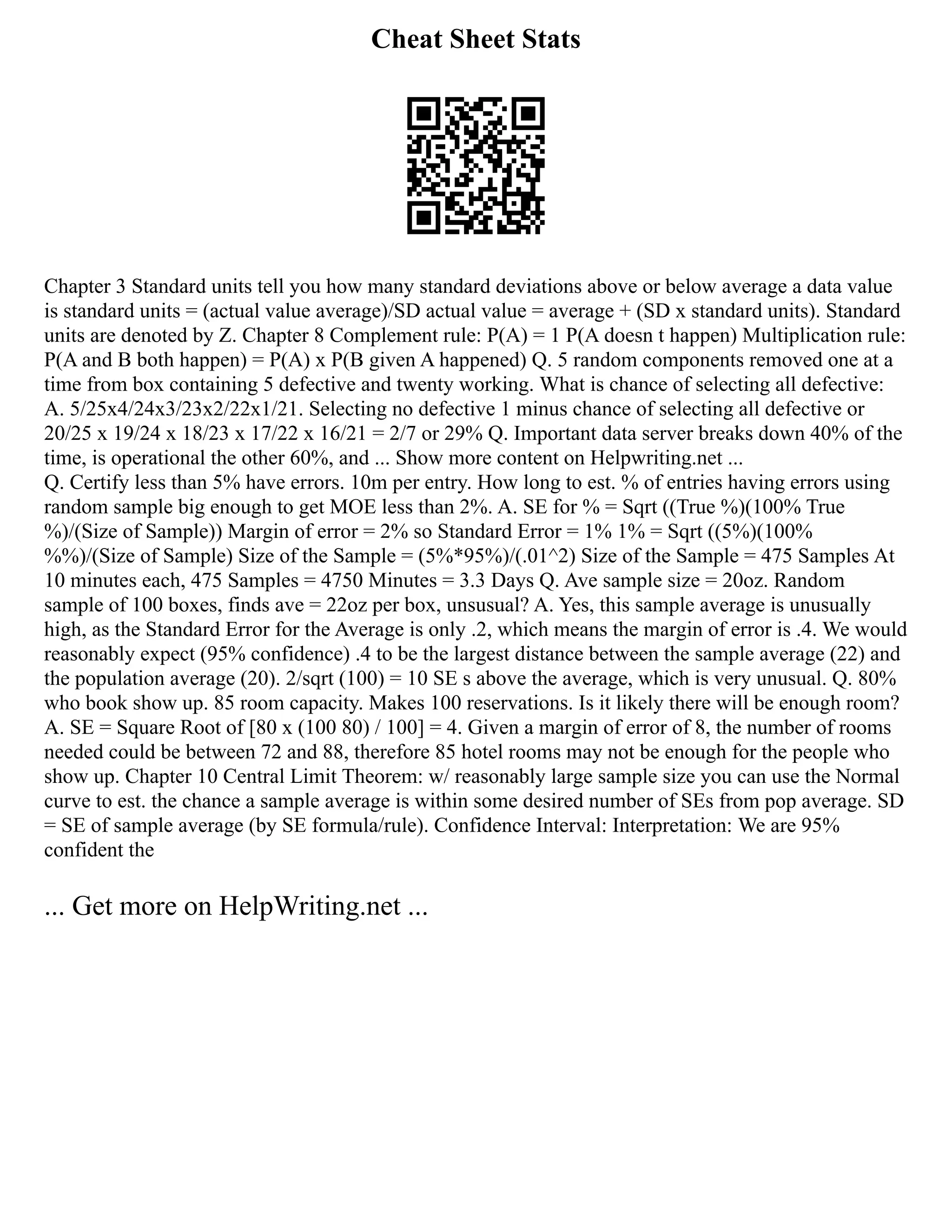 Cheat Sheet Stats
Chapter 3 Standard units tell you how many standard deviations above or below average a data value
is standard units = (actual value average)/SD actual value = average + (SD x standard units). Standard
units are denoted by Z. Chapter 8 Complement rule: P(A) = 1 P(A doesn t happen) Multiplication rule:
P(A and B both happen) = P(A) x P(B given A happened) Q. 5 random components removed one at a
time from box containing 5 defective and twenty working. What is chance of selecting all defective:
A. 5/25x4/24x3/23x2/22x1/21. Selecting no defective 1 minus chance of selecting all defective or
20/25 x 19/24 x 18/23 x 17/22 x 16/21 = 2/7 or 29% Q. Important data server breaks down 40% of the
time, is operational the other 60%, and ... Show more content on Helpwriting.net ...
Q. Certify less than 5% have errors. 10m per entry. How long to est. % of entries having errors using
random sample big enough to get MOE less than 2%. A. SE for % = Sqrt ((True %)(100% True
%)/(Size of Sample)) Margin of error = 2% so Standard Error = 1% 1% = Sqrt ((5%)(100%
%%)/(Size of Sample) Size of the Sample = (5%*95%)/(.01^2) Size of the Sample = 475 Samples At
10 minutes each, 475 Samples = 4750 Minutes = 3.3 Days Q. Ave sample size = 20oz. Random
sample of 100 boxes, finds ave = 22oz per box, unsusual? A. Yes, this sample average is unusually
high, as the Standard Error for the Average is only .2, which means the margin of error is .4. We would
reasonably expect (95% confidence) .4 to be the largest distance between the sample average (22) and
the population average (20). 2/sqrt (100) = 10 SE s above the average, which is very unusual. Q. 80%
who book show up. 85 room capacity. Makes 100 reservations. Is it likely there will be enough room?
A. SE = Square Root of [80 x (100 80) / 100] = 4. Given a margin of error of 8, the number of rooms
needed could be between 72 and 88, therefore 85 hotel rooms may not be enough for the people who
show up. Chapter 10 Central Limit Theorem: w/ reasonably large sample size you can use the Normal
curve to est. the chance a sample average is within some desired number of SEs from pop average. SD
= SE of sample average (by SE formula/rule). Confidence Interval: Interpretation: We are 95%
confident the
... Get more on HelpWriting.net ...
 