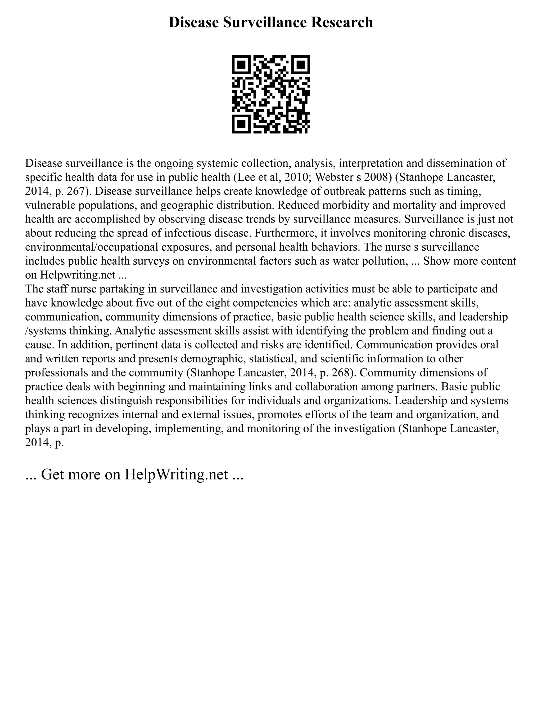 Disease Surveillance Research
Disease surveillance is the ongoing systemic collection, analysis, interpretation and dissemination of
specific health data for use in public health (Lee et al, 2010; Webster s 2008) (Stanhope Lancaster,
2014, p. 267). Disease surveillance helps create knowledge of outbreak patterns such as timing,
vulnerable populations, and geographic distribution. Reduced morbidity and mortality and improved
health are accomplished by observing disease trends by surveillance measures. Surveillance is just not
about reducing the spread of infectious disease. Furthermore, it involves monitoring chronic diseases,
environmental/occupational exposures, and personal health behaviors. The nurse s surveillance
includes public health surveys on environmental factors such as water pollution, ... Show more content
on Helpwriting.net ...
The staff nurse partaking in surveillance and investigation activities must be able to participate and
have knowledge about five out of the eight competencies which are: analytic assessment skills,
communication, community dimensions of practice, basic public health science skills, and leadership
/systems thinking. Analytic assessment skills assist with identifying the problem and finding out a
cause. In addition, pertinent data is collected and risks are identified. Communication provides oral
and written reports and presents demographic, statistical, and scientific information to other
professionals and the community (Stanhope Lancaster, 2014, p. 268). Community dimensions of
practice deals with beginning and maintaining links and collaboration among partners. Basic public
health sciences distinguish responsibilities for individuals and organizations. Leadership and systems
thinking recognizes internal and external issues, promotes efforts of the team and organization, and
plays a part in developing, implementing, and monitoring of the investigation (Stanhope Lancaster,
2014, p.
... Get more on HelpWriting.net ...
 