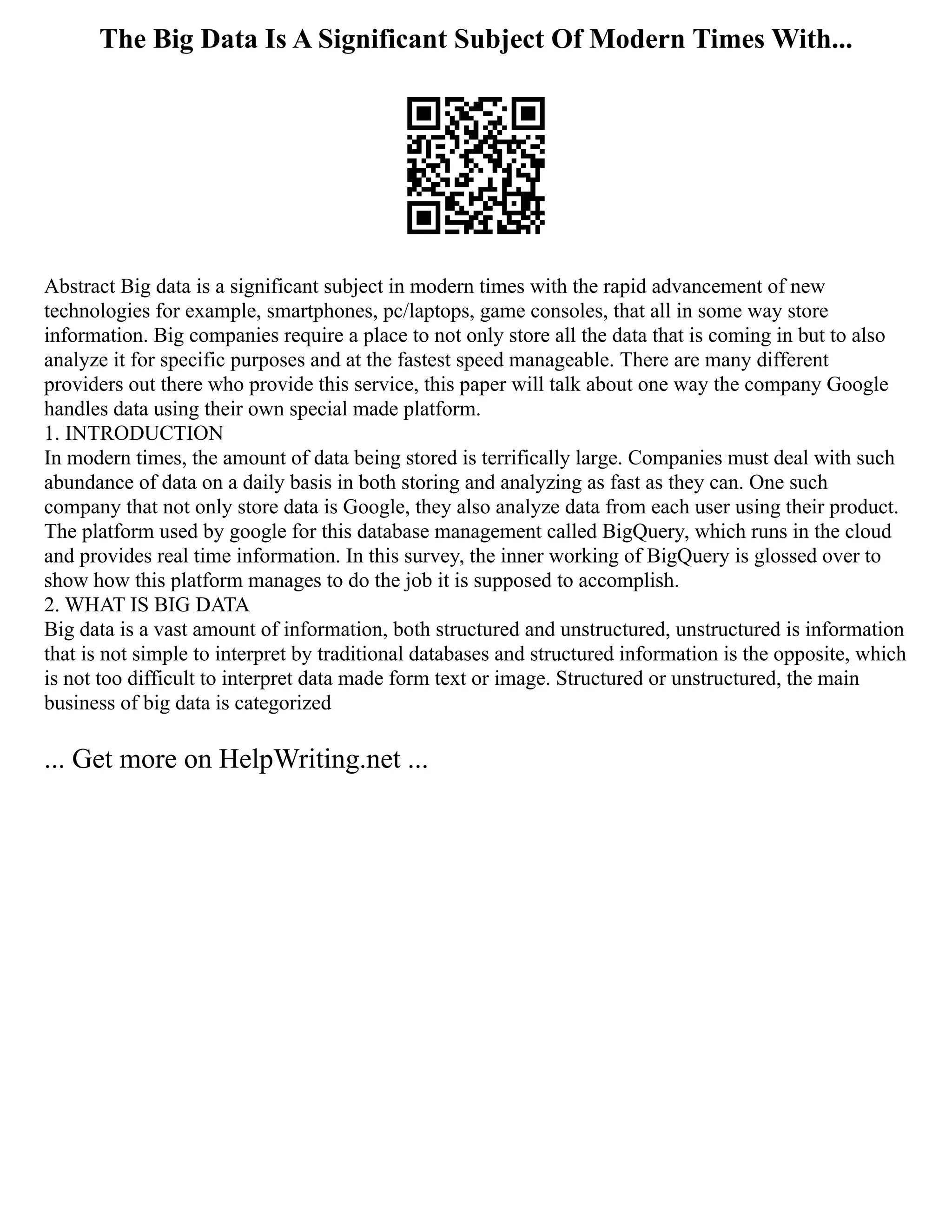The Big Data Is A Significant Subject Of Modern Times With...
Abstract Big data is a significant subject in modern times with the rapid advancement of new
technologies for example, smartphones, pc/laptops, game consoles, that all in some way store
information. Big companies require a place to not only store all the data that is coming in but to also
analyze it for specific purposes and at the fastest speed manageable. There are many different
providers out there who provide this service, this paper will talk about one way the company Google
handles data using their own special made platform.
1. INTRODUCTION
In modern times, the amount of data being stored is terrifically large. Companies must deal with such
abundance of data on a daily basis in both storing and analyzing as fast as they can. One such
company that not only store data is Google, they also analyze data from each user using their product.
The platform used by google for this database management called BigQuery, which runs in the cloud
and provides real time information. In this survey, the inner working of BigQuery is glossed over to
show how this platform manages to do the job it is supposed to accomplish.
2. WHAT IS BIG DATA
Big data is a vast amount of information, both structured and unstructured, unstructured is information
that is not simple to interpret by traditional databases and structured information is the opposite, which
is not too difficult to interpret data made form text or image. Structured or unstructured, the main
business of big data is categorized
... Get more on HelpWriting.net ...
 