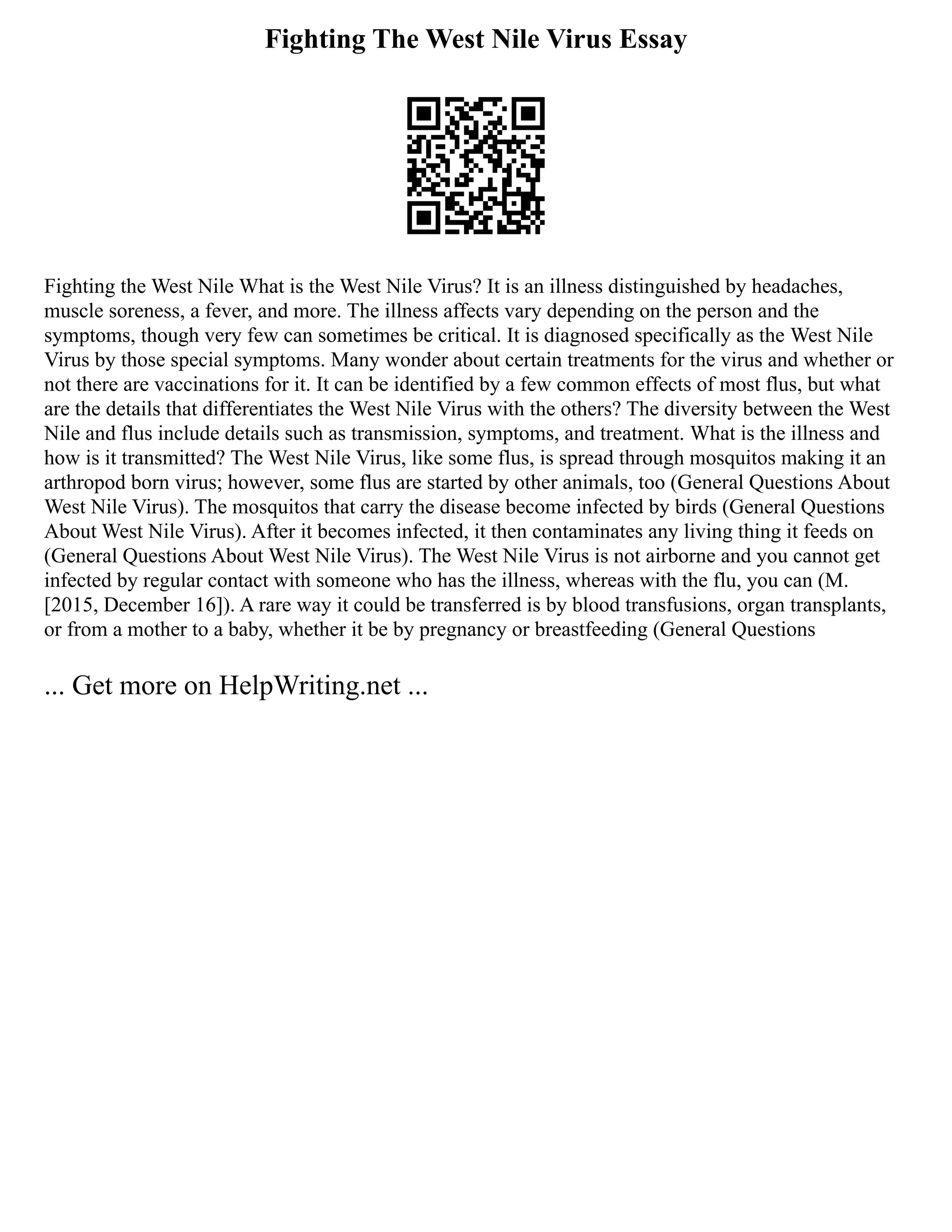 Fighting The West Nile Virus Essay
Fighting the West Nile What is the West Nile Virus? It is an illness distinguished by headaches,
muscle soreness, a fever, and more. The illness affects vary depending on the person and the
symptoms, though very few can sometimes be critical. It is diagnosed specifically as the West Nile
Virus by those special symptoms. Many wonder about certain treatments for the virus and whether or
not there are vaccinations for it. It can be identified by a few common effects of most flus, but what
are the details that differentiates the West Nile Virus with the others? The diversity between the West
Nile and flus include details such as transmission, symptoms, and treatment. What is the illness and
how is it transmitted? The West Nile Virus, like some flus, is spread through mosquitos making it an
arthropod born virus; however, some flus are started by other animals, too (General Questions About
West Nile Virus). The mosquitos that carry the disease become infected by birds (General Questions
About West Nile Virus). After it becomes infected, it then contaminates any living thing it feeds on
(General Questions About West Nile Virus). The West Nile Virus is not airborne and you cannot get
infected by regular contact with someone who has the illness, whereas with the flu, you can (M.
[2015, December 16]). A rare way it could be transferred is by blood transfusions, organ transplants,
or from a mother to a baby, whether it be by pregnancy or breastfeeding (General Questions
... Get more on HelpWriting.net ...
 