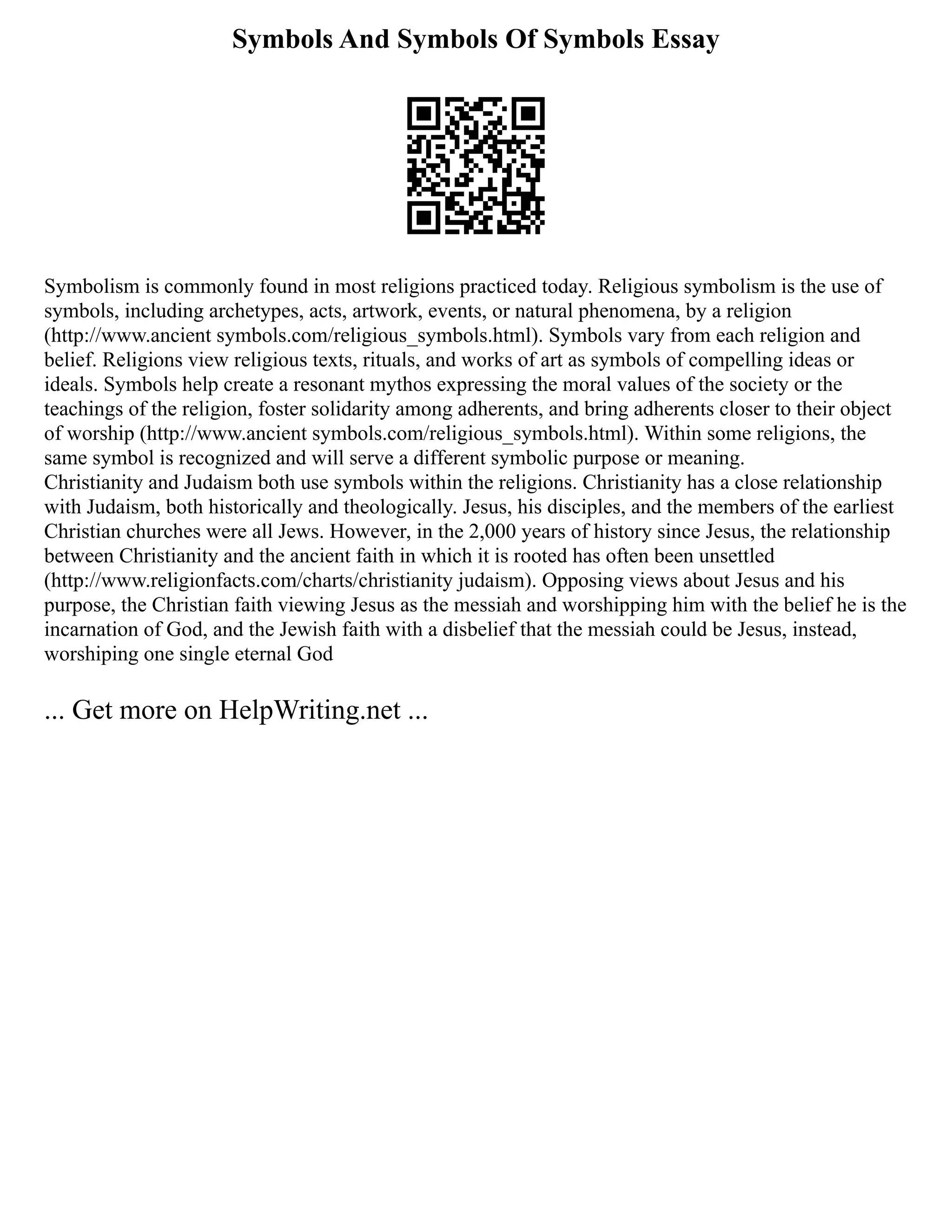 Symbols And Symbols Of Symbols Essay
Symbolism is commonly found in most religions practiced today. Religious symbolism is the use of
symbols, including archetypes, acts, artwork, events, or natural phenomena, by a religion
(http://www.ancient symbols.com/religious_symbols.html). Symbols vary from each religion and
belief. Religions view religious texts, rituals, and works of art as symbols of compelling ideas or
ideals. Symbols help create a resonant mythos expressing the moral values of the society or the
teachings of the religion, foster solidarity among adherents, and bring adherents closer to their object
of worship (http://www.ancient symbols.com/religious_symbols.html). Within some religions, the
same symbol is recognized and will serve a different symbolic purpose or meaning.
Christianity and Judaism both use symbols within the religions. Christianity has a close relationship
with Judaism, both historically and theologically. Jesus, his disciples, and the members of the earliest
Christian churches were all Jews. However, in the 2,000 years of history since Jesus, the relationship
between Christianity and the ancient faith in which it is rooted has often been unsettled
(http://www.religionfacts.com/charts/christianity judaism). Opposing views about Jesus and his
purpose, the Christian faith viewing Jesus as the messiah and worshipping him with the belief he is the
incarnation of God, and the Jewish faith with a disbelief that the messiah could be Jesus, instead,
worshiping one single eternal God
... Get more on HelpWriting.net ...
 
