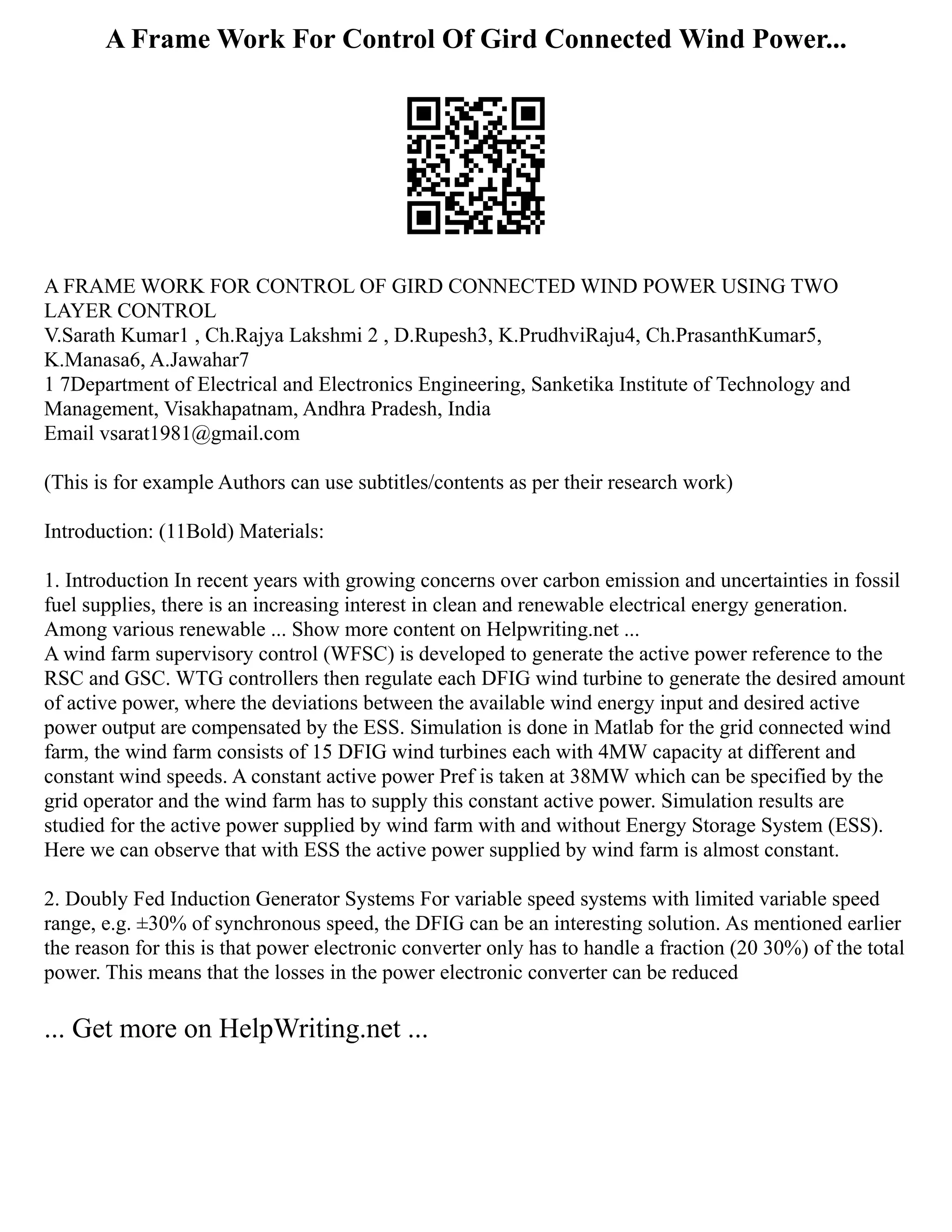 A Frame Work For Control Of Gird Connected Wind Power...
A FRAME WORK FOR CONTROL OF GIRD CONNECTED WIND POWER USING TWO
LAYER CONTROL
V.Sarath Kumar1 , Ch.Rajya Lakshmi 2 , D.Rupesh3, K.PrudhviRaju4, Ch.PrasanthKumar5,
K.Manasa6, A.Jawahar7
1 7Department of Electrical and Electronics Engineering, Sanketika Institute of Technology and
Management, Visakhapatnam, Andhra Pradesh, India
Email vsarat1981@gmail.com
(This is for example Authors can use subtitles/contents as per their research work)
Introduction: (11Bold) Materials:
1. Introduction In recent years with growing concerns over carbon emission and uncertainties in fossil
fuel supplies, there is an increasing interest in clean and renewable electrical energy generation.
Among various renewable ... Show more content on Helpwriting.net ...
A wind farm supervisory control (WFSC) is developed to generate the active power reference to the
RSC and GSC. WTG controllers then regulate each DFIG wind turbine to generate the desired amount
of active power, where the deviations between the available wind energy input and desired active
power output are compensated by the ESS. Simulation is done in Matlab for the grid connected wind
farm, the wind farm consists of 15 DFIG wind turbines each with 4MW capacity at different and
constant wind speeds. A constant active power Pref is taken at 38MW which can be specified by the
grid operator and the wind farm has to supply this constant active power. Simulation results are
studied for the active power supplied by wind farm with and without Energy Storage System (ESS).
Here we can observe that with ESS the active power supplied by wind farm is almost constant.
2. Doubly Fed Induction Generator Systems For variable speed systems with limited variable speed
range, e.g. ±30% of synchronous speed, the DFIG can be an interesting solution. As mentioned earlier
the reason for this is that power electronic converter only has to handle a fraction (20 30%) of the total
power. This means that the losses in the power electronic converter can be reduced
... Get more on HelpWriting.net ...
 