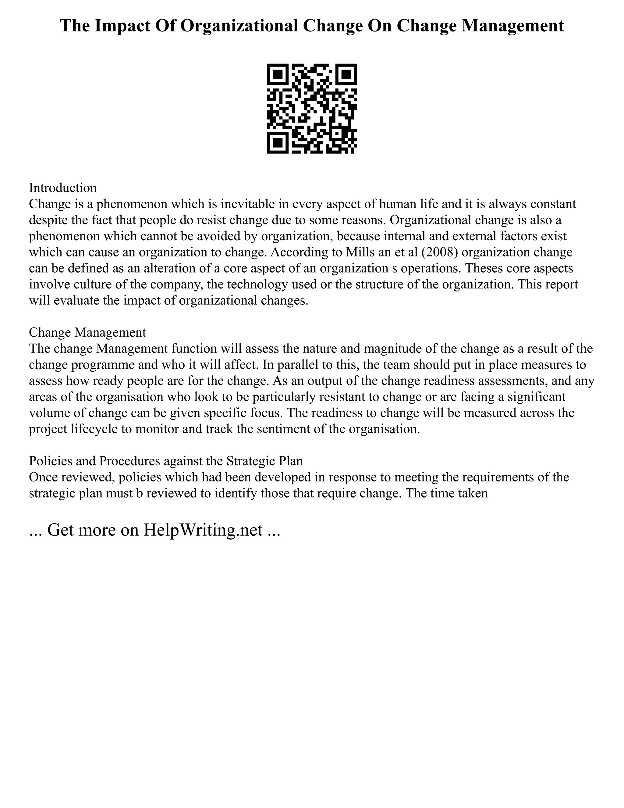 The Impact Of Organizational Change On Change Management
Introduction
Change is a phenomenon which is inevitable in every aspect of human life and it is always constant
despite the fact that people do resist change due to some reasons. Organizational change is also a
phenomenon which cannot be avoided by organization, because internal and external factors exist
which can cause an organization to change. According to Mills an et al (2008) organization change
can be defined as an alteration of a core aspect of an organization s operations. Theses core aspects
involve culture of the company, the technology used or the structure of the organization. This report
will evaluate the impact of organizational changes.
Change Management
The change Management function will assess the nature and magnitude of the change as a result of the
change programme and who it will affect. In parallel to this, the team should put in place measures to
assess how ready people are for the change. As an output of the change readiness assessments, and any
areas of the organisation who look to be particularly resistant to change or are facing a significant
volume of change can be given specific focus. The readiness to change will be measured across the
project lifecycle to monitor and track the sentiment of the organisation.
Policies and Procedures against the Strategic Plan
Once reviewed, policies which had been developed in response to meeting the requirements of the
strategic plan must b reviewed to identify those that require change. The time taken
... Get more on HelpWriting.net ...
 