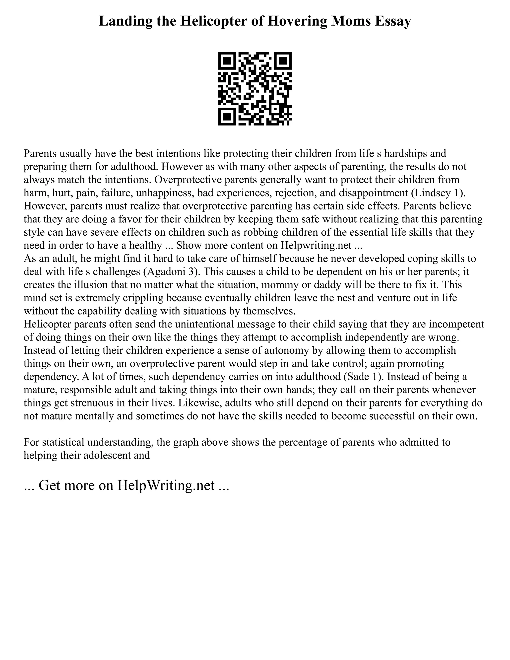 Landing the Helicopter of Hovering Moms Essay
Parents usually have the best intentions like protecting their children from life s hardships and
preparing them for adulthood. However as with many other aspects of parenting, the results do not
always match the intentions. Overprotective parents generally want to protect their children from
harm, hurt, pain, failure, unhappiness, bad experiences, rejection, and disappointment (Lindsey 1).
However, parents must realize that overprotective parenting has certain side effects. Parents believe
that they are doing a favor for their children by keeping them safe without realizing that this parenting
style can have severe effects on children such as robbing children of the essential life skills that they
need in order to have a healthy ... Show more content on Helpwriting.net ...
As an adult, he might find it hard to take care of himself because he never developed coping skills to
deal with life s challenges (Agadoni 3). This causes a child to be dependent on his or her parents; it
creates the illusion that no matter what the situation, mommy or daddy will be there to fix it. This
mind set is extremely crippling because eventually children leave the nest and venture out in life
without the capability dealing with situations by themselves.
Helicopter parents often send the unintentional message to their child saying that they are incompetent
of doing things on their own like the things they attempt to accomplish independently are wrong.
Instead of letting their children experience a sense of autonomy by allowing them to accomplish
things on their own, an overprotective parent would step in and take control; again promoting
dependency. A lot of times, such dependency carries on into adulthood (Sade 1). Instead of being a
mature, responsible adult and taking things into their own hands; they call on their parents whenever
things get strenuous in their lives. Likewise, adults who still depend on their parents for everything do
not mature mentally and sometimes do not have the skills needed to become successful on their own.
For statistical understanding, the graph above shows the percentage of parents who admitted to
helping their adolescent and
... Get more on HelpWriting.net ...
 