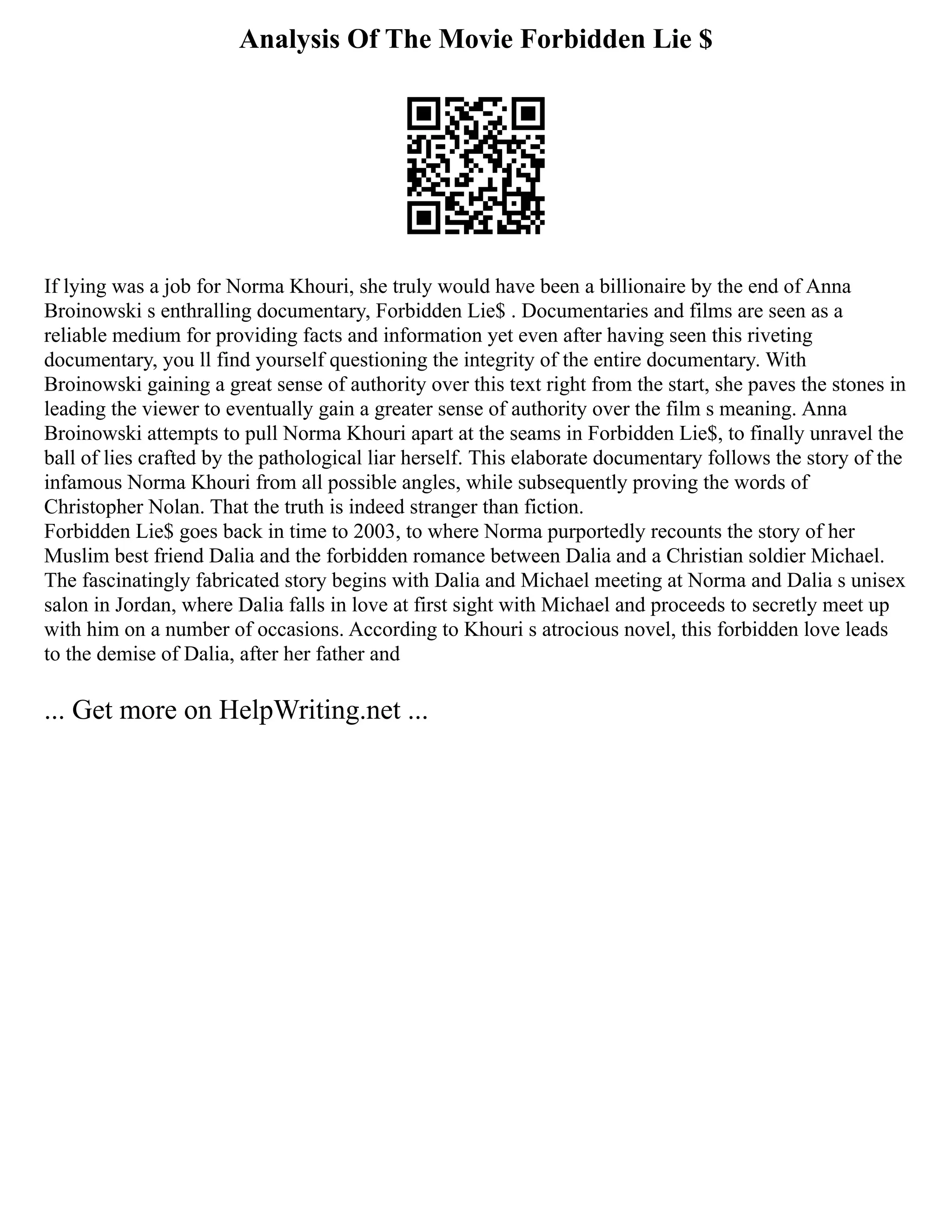Analysis Of The Movie Forbidden Lie $
If lying was a job for Norma Khouri, she truly would have been a billionaire by the end of Anna
Broinowski s enthralling documentary, Forbidden Lie$ . Documentaries and films are seen as a
reliable medium for providing facts and information yet even after having seen this riveting
documentary, you ll find yourself questioning the integrity of the entire documentary. With
Broinowski gaining a great sense of authority over this text right from the start, she paves the stones in
leading the viewer to eventually gain a greater sense of authority over the film s meaning. Anna
Broinowski attempts to pull Norma Khouri apart at the seams in Forbidden Lie$, to finally unravel the
ball of lies crafted by the pathological liar herself. This elaborate documentary follows the story of the
infamous Norma Khouri from all possible angles, while subsequently proving the words of
Christopher Nolan. That the truth is indeed stranger than fiction.
Forbidden Lie$ goes back in time to 2003, to where Norma purportedly recounts the story of her
Muslim best friend Dalia and the forbidden romance between Dalia and a Christian soldier Michael.
The fascinatingly fabricated story begins with Dalia and Michael meeting at Norma and Dalia s unisex
salon in Jordan, where Dalia falls in love at first sight with Michael and proceeds to secretly meet up
with him on a number of occasions. According to Khouri s atrocious novel, this forbidden love leads
to the demise of Dalia, after her father and
... Get more on HelpWriting.net ...
 