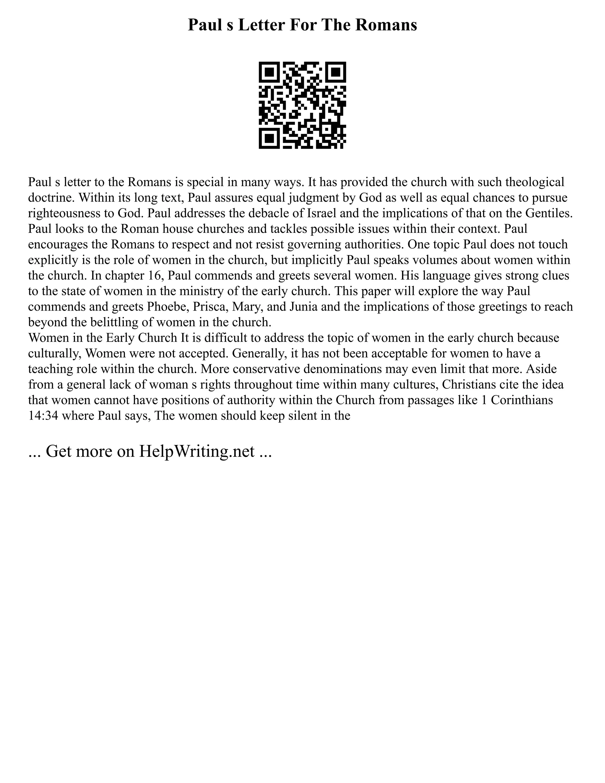 Paul s Letter For The Romans
Paul s letter to the Romans is special in many ways. It has provided the church with such theological
doctrine. Within its long text, Paul assures equal judgment by God as well as equal chances to pursue
righteousness to God. Paul addresses the debacle of Israel and the implications of that on the Gentiles.
Paul looks to the Roman house churches and tackles possible issues within their context. Paul
encourages the Romans to respect and not resist governing authorities. One topic Paul does not touch
explicitly is the role of women in the church, but implicitly Paul speaks volumes about women within
the church. In chapter 16, Paul commends and greets several women. His language gives strong clues
to the state of women in the ministry of the early church. This paper will explore the way Paul
commends and greets Phoebe, Prisca, Mary, and Junia and the implications of those greetings to reach
beyond the belittling of women in the church.
Women in the Early Church It is difficult to address the topic of women in the early church because
culturally, Women were not accepted. Generally, it has not been acceptable for women to have a
teaching role within the church. More conservative denominations may even limit that more. Aside
from a general lack of woman s rights throughout time within many cultures, Christians cite the idea
that women cannot have positions of authority within the Church from passages like 1 Corinthians
14:34 where Paul says, The women should keep silent in the
... Get more on HelpWriting.net ...
 