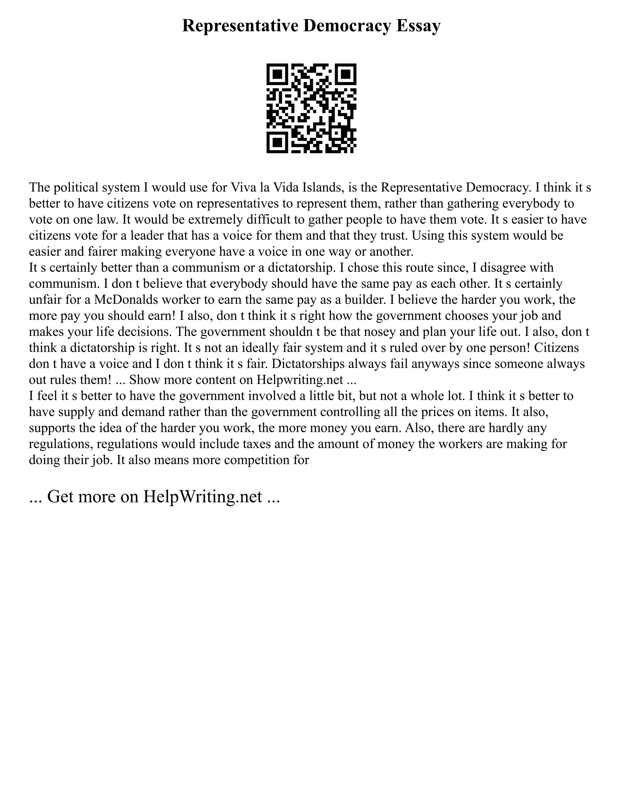 Representative Democracy Essay
The political system I would use for Viva la Vida Islands, is the Representative Democracy. I think it s
better to have citizens vote on representatives to represent them, rather than gathering everybody to
vote on one law. It would be extremely difficult to gather people to have them vote. It s easier to have
citizens vote for a leader that has a voice for them and that they trust. Using this system would be
easier and fairer making everyone have a voice in one way or another.
It s certainly better than a communism or a dictatorship. I chose this route since, I disagree with
communism. I don t believe that everybody should have the same pay as each other. It s certainly
unfair for a McDonalds worker to earn the same pay as a builder. I believe the harder you work, the
more pay you should earn! I also, don t think it s right how the government chooses your job and
makes your life decisions. The government shouldn t be that nosey and plan your life out. I also, don t
think a dictatorship is right. It s not an ideally fair system and it s ruled over by one person! Citizens
don t have a voice and I don t think it s fair. Dictatorships always fail anyways since someone always
out rules them! ... Show more content on Helpwriting.net ...
I feel it s better to have the government involved a little bit, but not a whole lot. I think it s better to
have supply and demand rather than the government controlling all the prices on items. It also,
supports the idea of the harder you work, the more money you earn. Also, there are hardly any
regulations, regulations would include taxes and the amount of money the workers are making for
doing their job. It also means more competition for
... Get more on HelpWriting.net ...
 