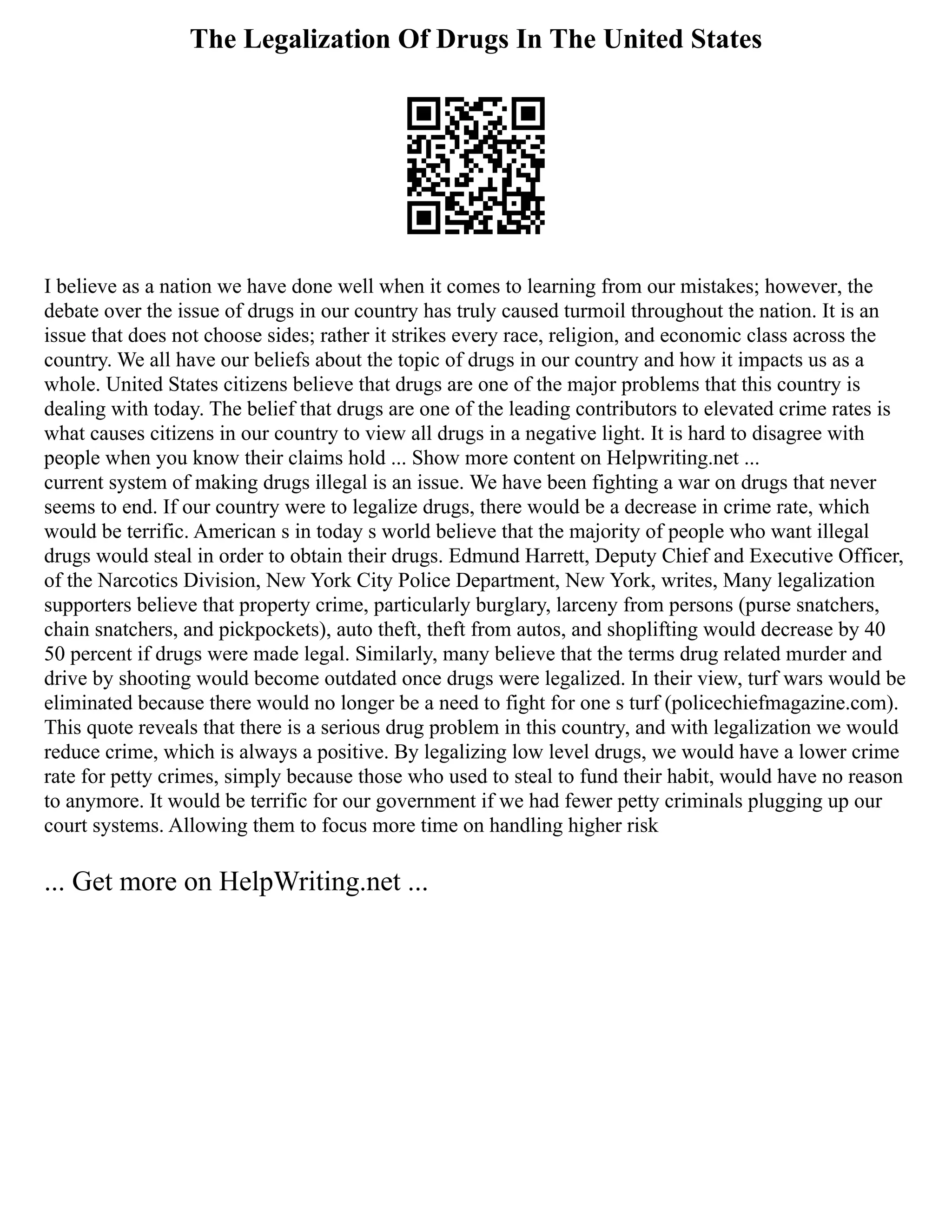 The Legalization Of Drugs In The United States
I believe as a nation we have done well when it comes to learning from our mistakes; however, the
debate over the issue of drugs in our country has truly caused turmoil throughout the nation. It is an
issue that does not choose sides; rather it strikes every race, religion, and economic class across the
country. We all have our beliefs about the topic of drugs in our country and how it impacts us as a
whole. United States citizens believe that drugs are one of the major problems that this country is
dealing with today. The belief that drugs are one of the leading contributors to elevated crime rates is
what causes citizens in our country to view all drugs in a negative light. It is hard to disagree with
people when you know their claims hold ... Show more content on Helpwriting.net ...
current system of making drugs illegal is an issue. We have been fighting a war on drugs that never
seems to end. If our country were to legalize drugs, there would be a decrease in crime rate, which
would be terrific. American s in today s world believe that the majority of people who want illegal
drugs would steal in order to obtain their drugs. Edmund Harrett, Deputy Chief and Executive Officer,
of the Narcotics Division, New York City Police Department, New York, writes, Many legalization
supporters believe that property crime, particularly burglary, larceny from persons (purse snatchers,
chain snatchers, and pickpockets), auto theft, theft from autos, and shoplifting would decrease by 40
50 percent if drugs were made legal. Similarly, many believe that the terms drug related murder and
drive by shooting would become outdated once drugs were legalized. In their view, turf wars would be
eliminated because there would no longer be a need to fight for one s turf (policechiefmagazine.com).
This quote reveals that there is a serious drug problem in this country, and with legalization we would
reduce crime, which is always a positive. By legalizing low level drugs, we would have a lower crime
rate for petty crimes, simply because those who used to steal to fund their habit, would have no reason
to anymore. It would be terrific for our government if we had fewer petty criminals plugging up our
court systems. Allowing them to focus more time on handling higher risk
... Get more on HelpWriting.net ...
 