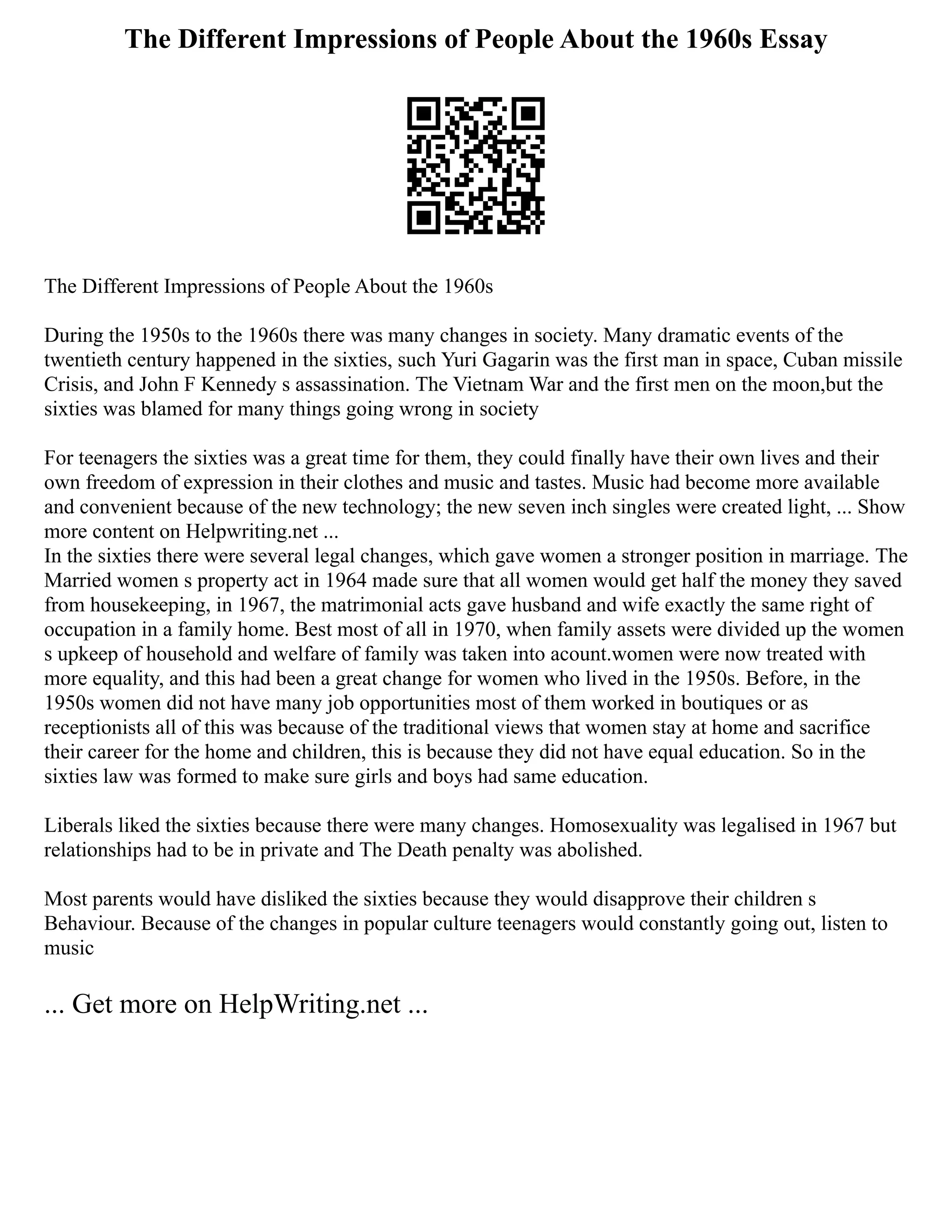 The Different Impressions of People About the 1960s Essay
The Different Impressions of People About the 1960s
During the 1950s to the 1960s there was many changes in society. Many dramatic events of the
twentieth century happened in the sixties, such Yuri Gagarin was the first man in space, Cuban missile
Crisis, and John F Kennedy s assassination. The Vietnam War and the first men on the moon,but the
sixties was blamed for many things going wrong in society
For teenagers the sixties was a great time for them, they could finally have their own lives and their
own freedom of expression in their clothes and music and tastes. Music had become more available
and convenient because of the new technology; the new seven inch singles were created light, ... Show
more content on Helpwriting.net ...
In the sixties there were several legal changes, which gave women a stronger position in marriage. The
Married women s property act in 1964 made sure that all women would get half the money they saved
from housekeeping, in 1967, the matrimonial acts gave husband and wife exactly the same right of
occupation in a family home. Best most of all in 1970, when family assets were divided up the women
s upkeep of household and welfare of family was taken into acount.women were now treated with
more equality, and this had been a great change for women who lived in the 1950s. Before, in the
1950s women did not have many job opportunities most of them worked in boutiques or as
receptionists all of this was because of the traditional views that women stay at home and sacrifice
their career for the home and children, this is because they did not have equal education. So in the
sixties law was formed to make sure girls and boys had same education.
Liberals liked the sixties because there were many changes. Homosexuality was legalised in 1967 but
relationships had to be in private and The Death penalty was abolished.
Most parents would have disliked the sixties because they would disapprove their children s
Behaviour. Because of the changes in popular culture teenagers would constantly going out, listen to
music
... Get more on HelpWriting.net ...
 