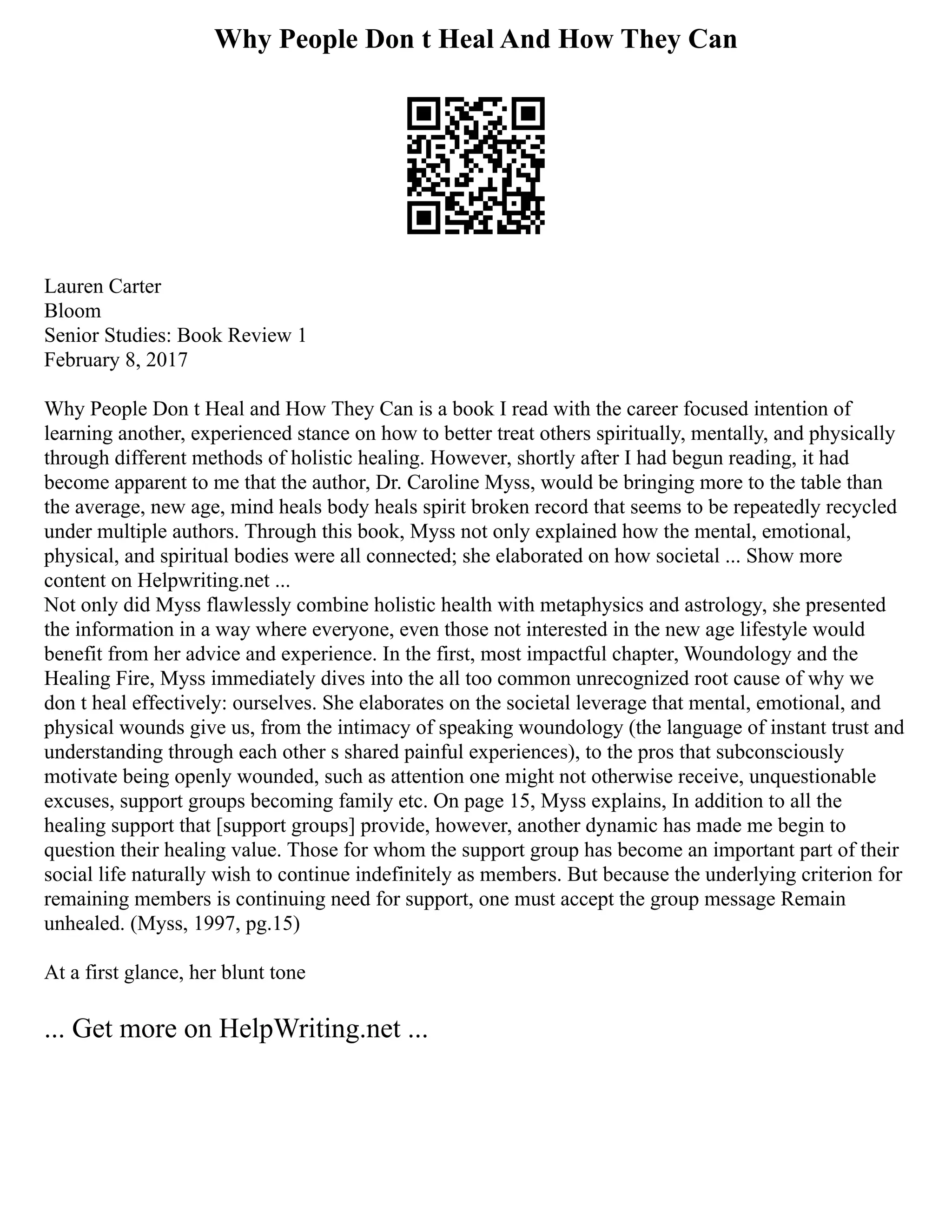 Why People Don t Heal And How They Can
Lauren Carter
Bloom
Senior Studies: Book Review 1
February 8, 2017
Why People Don t Heal and How They Can is a book I read with the career focused intention of
learning another, experienced stance on how to better treat others spiritually, mentally, and physically
through different methods of holistic healing. However, shortly after I had begun reading, it had
become apparent to me that the author, Dr. Caroline Myss, would be bringing more to the table than
the average, new age, mind heals body heals spirit broken record that seems to be repeatedly recycled
under multiple authors. Through this book, Myss not only explained how the mental, emotional,
physical, and spiritual bodies were all connected; she elaborated on how societal ... Show more
content on Helpwriting.net ...
Not only did Myss flawlessly combine holistic health with metaphysics and astrology, she presented
the information in a way where everyone, even those not interested in the new age lifestyle would
benefit from her advice and experience. In the first, most impactful chapter, Woundology and the
Healing Fire, Myss immediately dives into the all too common unrecognized root cause of why we
don t heal effectively: ourselves. She elaborates on the societal leverage that mental, emotional, and
physical wounds give us, from the intimacy of speaking woundology (the language of instant trust and
understanding through each other s shared painful experiences), to the pros that subconsciously
motivate being openly wounded, such as attention one might not otherwise receive, unquestionable
excuses, support groups becoming family etc. On page 15, Myss explains, In addition to all the
healing support that [support groups] provide, however, another dynamic has made me begin to
question their healing value. Those for whom the support group has become an important part of their
social life naturally wish to continue indefinitely as members. But because the underlying criterion for
remaining members is continuing need for support, one must accept the group message Remain
unhealed. (Myss, 1997, pg.15)
At a first glance, her blunt tone
... Get more on HelpWriting.net ...
 