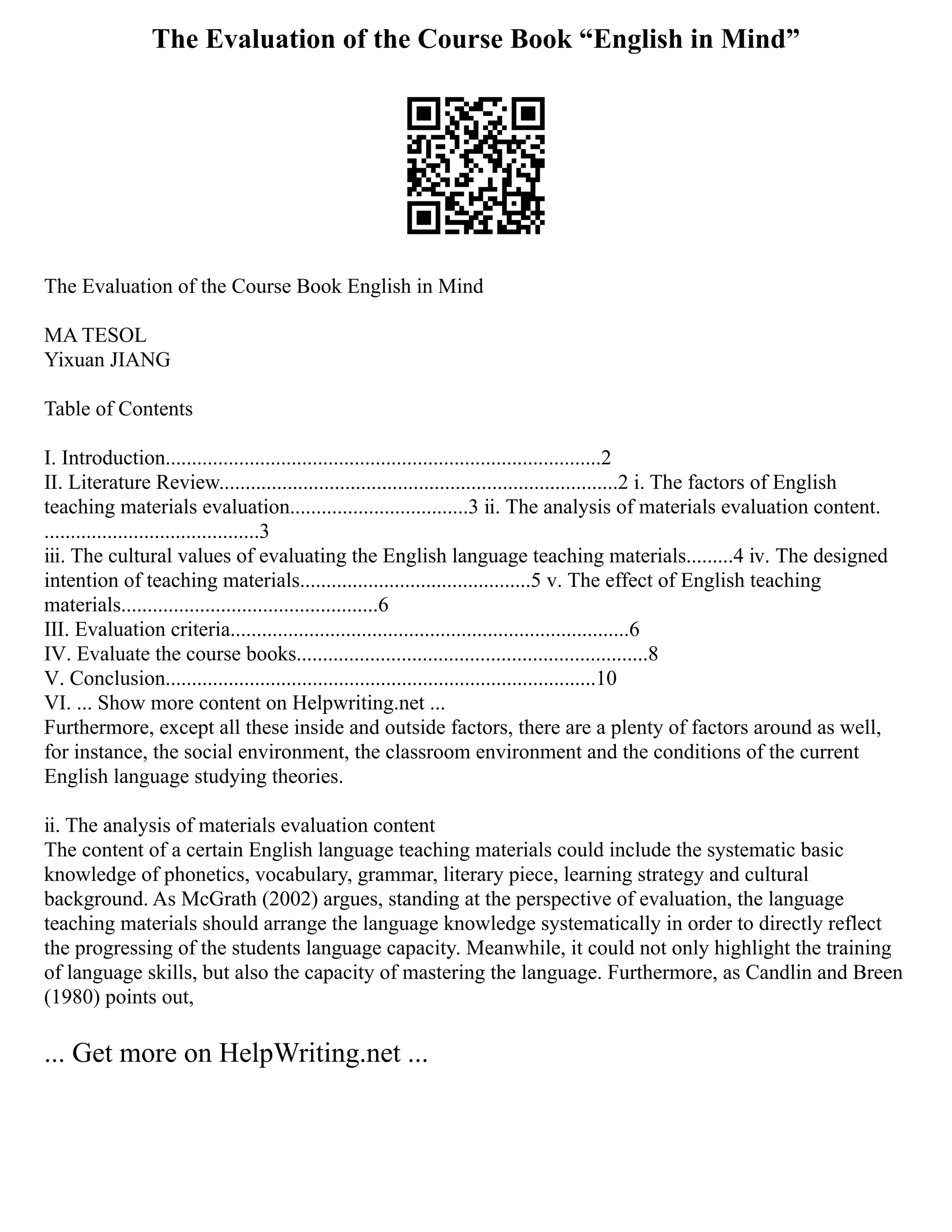 The Evaluation of the Course Book “English in Mind”
The Evaluation of the Course Book English in Mind
MA TESOL
Yixuan JIANG
Table of Contents
Ⅰ. Introduction...................................................................................2
Ⅱ. Literature Review............................................................................2 ⅰ. The factors of English
teaching materials evaluation..................................3 ⅱ. The analysis of materials evaluation content.
.........................................3
ⅲ. The cultural values of evaluating the English language teaching materials.........4 ⅳ. The designed
intention of teaching materials............................................5 ⅴ. The effect of English teaching
materials.................................................6
Ⅲ. Evaluation criteria............................................................................6
Ⅳ. Evaluate the course books...................................................................8
Ⅴ. Conclusion..................................................................................10
Ⅵ. ... Show more content on Helpwriting.net ...
Furthermore, except all these inside and outside factors, there are a plenty of factors around as well,
for instance, the social environment, the classroom environment and the conditions of the current
English language studying theories.
ⅱ. The analysis of materials evaluation content
The content of a certain English language teaching materials could include the systematic basic
knowledge of phonetics, vocabulary, grammar, literary piece, learning strategy and cultural
background. As McGrath (2002) argues, standing at the perspective of evaluation, the language
teaching materials should arrange the language knowledge systematically in order to directly reflect
the progressing of the students language capacity. Meanwhile, it could not only highlight the training
of language skills, but also the capacity of mastering the language. Furthermore, as Candlin and Breen
(1980) points out,
... Get more on HelpWriting.net ...
 