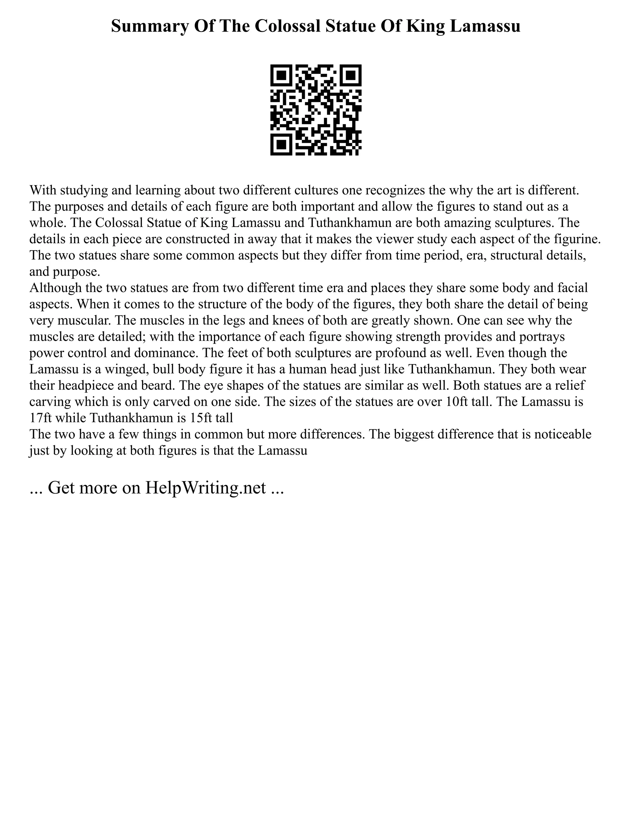 Summary Of The Colossal Statue Of King Lamassu
With studying and learning about two different cultures one recognizes the why the art is different.
The purposes and details of each figure are both important and allow the figures to stand out as a
whole. The Colossal Statue of King Lamassu and Tuthankhamun are both amazing sculptures. The
details in each piece are constructed in away that it makes the viewer study each aspect of the figurine.
The two statues share some common aspects but they differ from time period, era, structural details,
and purpose.
Although the two statues are from two different time era and places they share some body and facial
aspects. When it comes to the structure of the body of the figures, they both share the detail of being
very muscular. The muscles in the legs and knees of both are greatly shown. One can see why the
muscles are detailed; with the importance of each figure showing strength provides and portrays
power control and dominance. The feet of both sculptures are profound as well. Even though the
Lamassu is a winged, bull body figure it has a human head just like Tuthankhamun. They both wear
their headpiece and beard. The eye shapes of the statues are similar as well. Both statues are a relief
carving which is only carved on one side. The sizes of the statues are over 10ft tall. The Lamassu is
17ft while Tuthankhamun is 15ft tall
The two have a few things in common but more differences. The biggest difference that is noticeable
just by looking at both figures is that the Lamassu
... Get more on HelpWriting.net ...
 
