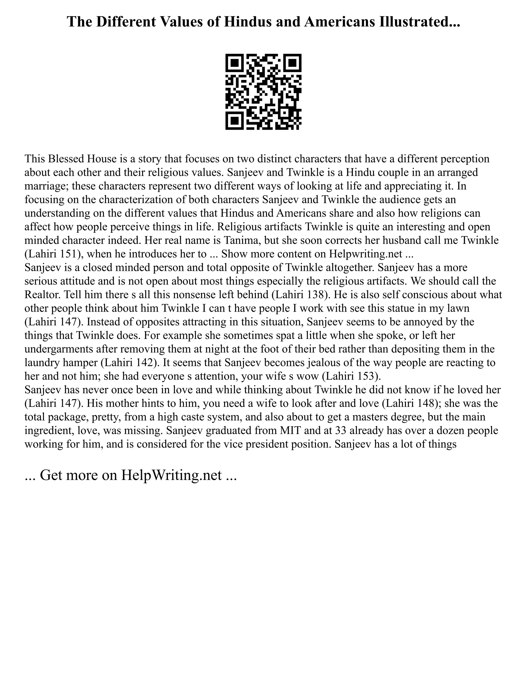 The Different Values of Hindus and Americans Illustrated...
This Blessed House is a story that focuses on two distinct characters that have a different perception
about each other and their religious values. Sanjeev and Twinkle is a Hindu couple in an arranged
marriage; these characters represent two different ways of looking at life and appreciating it. In
focusing on the characterization of both characters Sanjeev and Twinkle the audience gets an
understanding on the different values that Hindus and Americans share and also how religions can
affect how people perceive things in life. Religious artifacts Twinkle is quite an interesting and open
minded character indeed. Her real name is Tanima, but she soon corrects her husband call me Twinkle
(Lahiri 151), when he introduces her to ... Show more content on Helpwriting.net ...
Sanjeev is a closed minded person and total opposite of Twinkle altogether. Sanjeev has a more
serious attitude and is not open about most things especially the religious artifacts. We should call the
Realtor. Tell him there s all this nonsense left behind (Lahiri 138). He is also self conscious about what
other people think about him Twinkle I can t have people I work with see this statue in my lawn
(Lahiri 147). Instead of opposites attracting in this situation, Sanjeev seems to be annoyed by the
things that Twinkle does. For example she sometimes spat a little when she spoke, or left her
undergarments after removing them at night at the foot of their bed rather than depositing them in the
laundry hamper (Lahiri 142). It seems that Sanjeev becomes jealous of the way people are reacting to
her and not him; she had everyone s attention, your wife s wow (Lahiri 153).
Sanjeev has never once been in love and while thinking about Twinkle he did not know if he loved her
(Lahiri 147). His mother hints to him, you need a wife to look after and love (Lahiri 148); she was the
total package, pretty, from a high caste system, and also about to get a masters degree, but the main
ingredient, love, was missing. Sanjeev graduated from MIT and at 33 already has over a dozen people
working for him, and is considered for the vice president position. Sanjeev has a lot of things
... Get more on HelpWriting.net ...
 