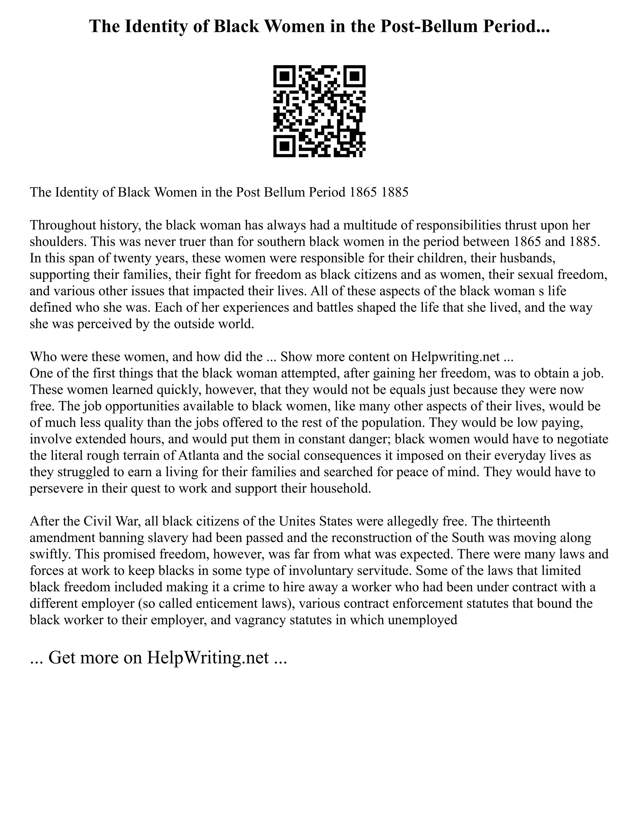 The Identity of Black Women in the Post-Bellum Period...
The Identity of Black Women in the Post Bellum Period 1865 1885
Throughout history, the black woman has always had a multitude of responsibilities thrust upon her
shoulders. This was never truer than for southern black women in the period between 1865 and 1885.
In this span of twenty years, these women were responsible for their children, their husbands,
supporting their families, their fight for freedom as black citizens and as women, their sexual freedom,
and various other issues that impacted their lives. All of these aspects of the black woman s life
defined who she was. Each of her experiences and battles shaped the life that she lived, and the way
she was perceived by the outside world.
Who were these women, and how did the ... Show more content on Helpwriting.net ...
One of the first things that the black woman attempted, after gaining her freedom, was to obtain a job.
These women learned quickly, however, that they would not be equals just because they were now
free. The job opportunities available to black women, like many other aspects of their lives, would be
of much less quality than the jobs offered to the rest of the population. They would be low paying,
involve extended hours, and would put them in constant danger; black women would have to negotiate
the literal rough terrain of Atlanta and the social consequences it imposed on their everyday lives as
they struggled to earn a living for their families and searched for peace of mind. They would have to
persevere in their quest to work and support their household.
After the Civil War, all black citizens of the Unites States were allegedly free. The thirteenth
amendment banning slavery had been passed and the reconstruction of the South was moving along
swiftly. This promised freedom, however, was far from what was expected. There were many laws and
forces at work to keep blacks in some type of involuntary servitude. Some of the laws that limited
black freedom included making it a crime to hire away a worker who had been under contract with a
different employer (so called enticement laws), various contract enforcement statutes that bound the
black worker to their employer, and vagrancy statutes in which unemployed
... Get more on HelpWriting.net ...
 