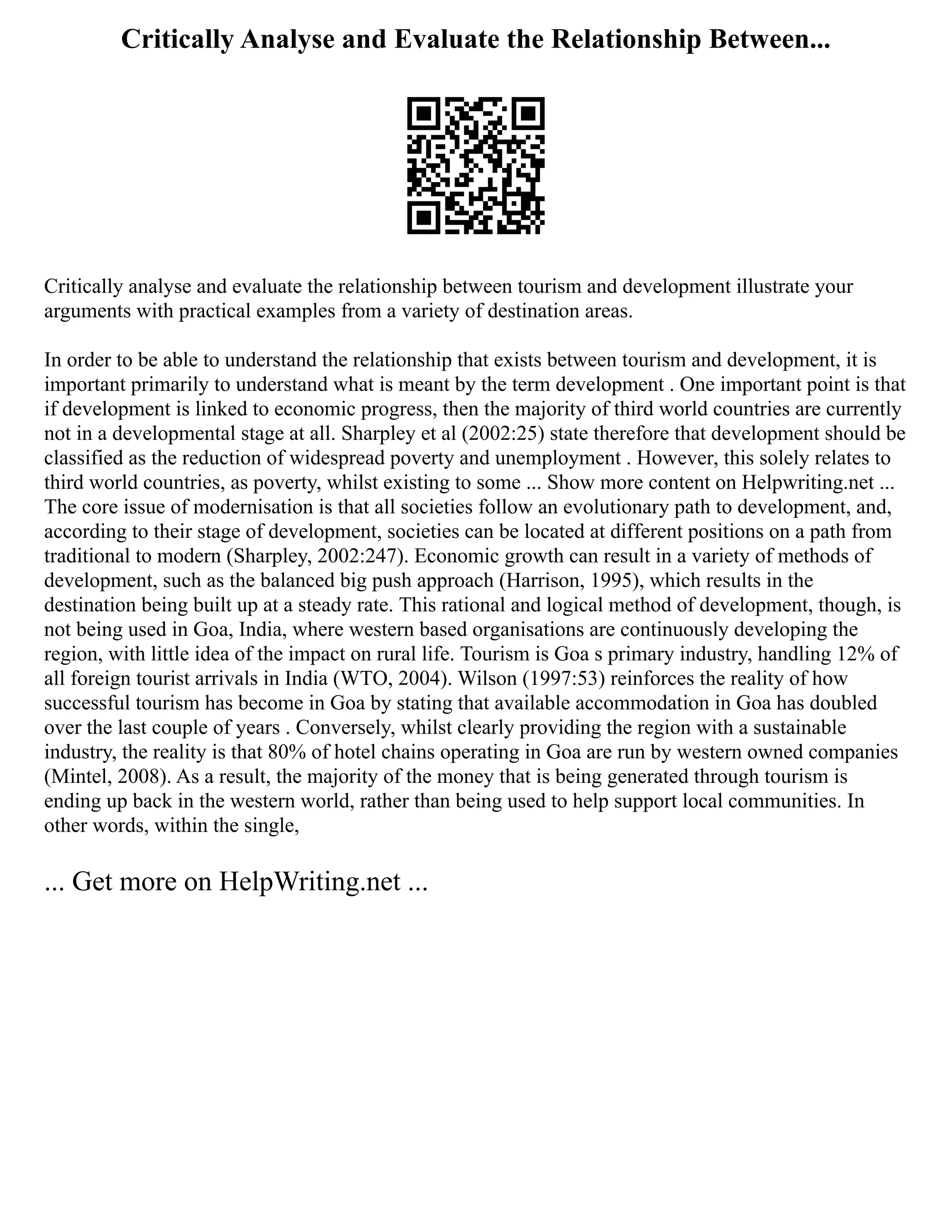 Critically Analyse and Evaluate the Relationship Between...
Critically analyse and evaluate the relationship between tourism and development illustrate your
arguments with practical examples from a variety of destination areas.
In order to be able to understand the relationship that exists between tourism and development, it is
important primarily to understand what is meant by the term development . One important point is that
if development is linked to economic progress, then the majority of third world countries are currently
not in a developmental stage at all. Sharpley et al (2002:25) state therefore that development should be
classified as the reduction of widespread poverty and unemployment . However, this solely relates to
third world countries, as poverty, whilst existing to some ... Show more content on Helpwriting.net ...
The core issue of modernisation is that all societies follow an evolutionary path to development, and,
according to their stage of development, societies can be located at different positions on a path from
traditional to modern (Sharpley, 2002:247). Economic growth can result in a variety of methods of
development, such as the balanced big push approach (Harrison, 1995), which results in the
destination being built up at a steady rate. This rational and logical method of development, though, is
not being used in Goa, India, where western based organisations are continuously developing the
region, with little idea of the impact on rural life. Tourism is Goa s primary industry, handling 12% of
all foreign tourist arrivals in India (WTO, 2004). Wilson (1997:53) reinforces the reality of how
successful tourism has become in Goa by stating that available accommodation in Goa has doubled
over the last couple of years . Conversely, whilst clearly providing the region with a sustainable
industry, the reality is that 80% of hotel chains operating in Goa are run by western owned companies
(Mintel, 2008). As a result, the majority of the money that is being generated through tourism is
ending up back in the western world, rather than being used to help support local communities. In
other words, within the single,
... Get more on HelpWriting.net ...
 