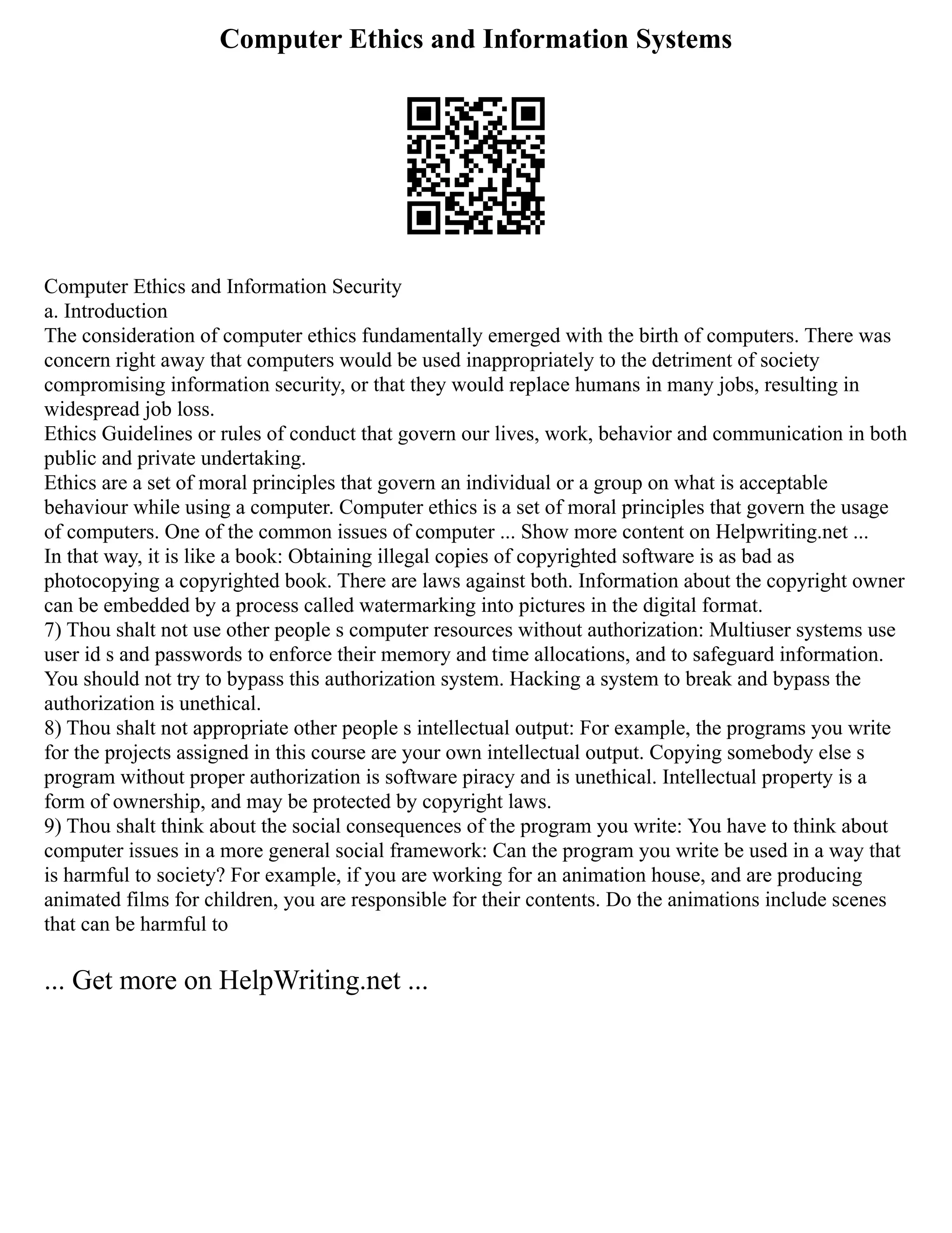Computer Ethics and Information Systems
Computer Ethics and Information Security
a. Introduction
The consideration of computer ethics fundamentally emerged with the birth of computers. There was
concern right away that computers would be used inappropriately to the detriment of society
compromising information security, or that they would replace humans in many jobs, resulting in
widespread job loss.
Ethics Guidelines or rules of conduct that govern our lives, work, behavior and communication in both
public and private undertaking.
Ethics are a set of moral principles that govern an individual or a group on what is acceptable
behaviour while using a computer. Computer ethics is a set of moral principles that govern the usage
of computers. One of the common issues of computer ... Show more content on Helpwriting.net ...
In that way, it is like a book: Obtaining illegal copies of copyrighted software is as bad as
photocopying a copyrighted book. There are laws against both. Information about the copyright owner
can be embedded by a process called watermarking into pictures in the digital format.
7) Thou shalt not use other people s computer resources without authorization: Multiuser systems use
user id s and passwords to enforce their memory and time allocations, and to safeguard information.
You should not try to bypass this authorization system. Hacking a system to break and bypass the
authorization is unethical.
8) Thou shalt not appropriate other people s intellectual output: For example, the programs you write
for the projects assigned in this course are your own intellectual output. Copying somebody else s
program without proper authorization is software piracy and is unethical. Intellectual property is a
form of ownership, and may be protected by copyright laws.
9) Thou shalt think about the social consequences of the program you write: You have to think about
computer issues in a more general social framework: Can the program you write be used in a way that
is harmful to society? For example, if you are working for an animation house, and are producing
animated films for children, you are responsible for their contents. Do the animations include scenes
that can be harmful to
... Get more on HelpWriting.net ...
 