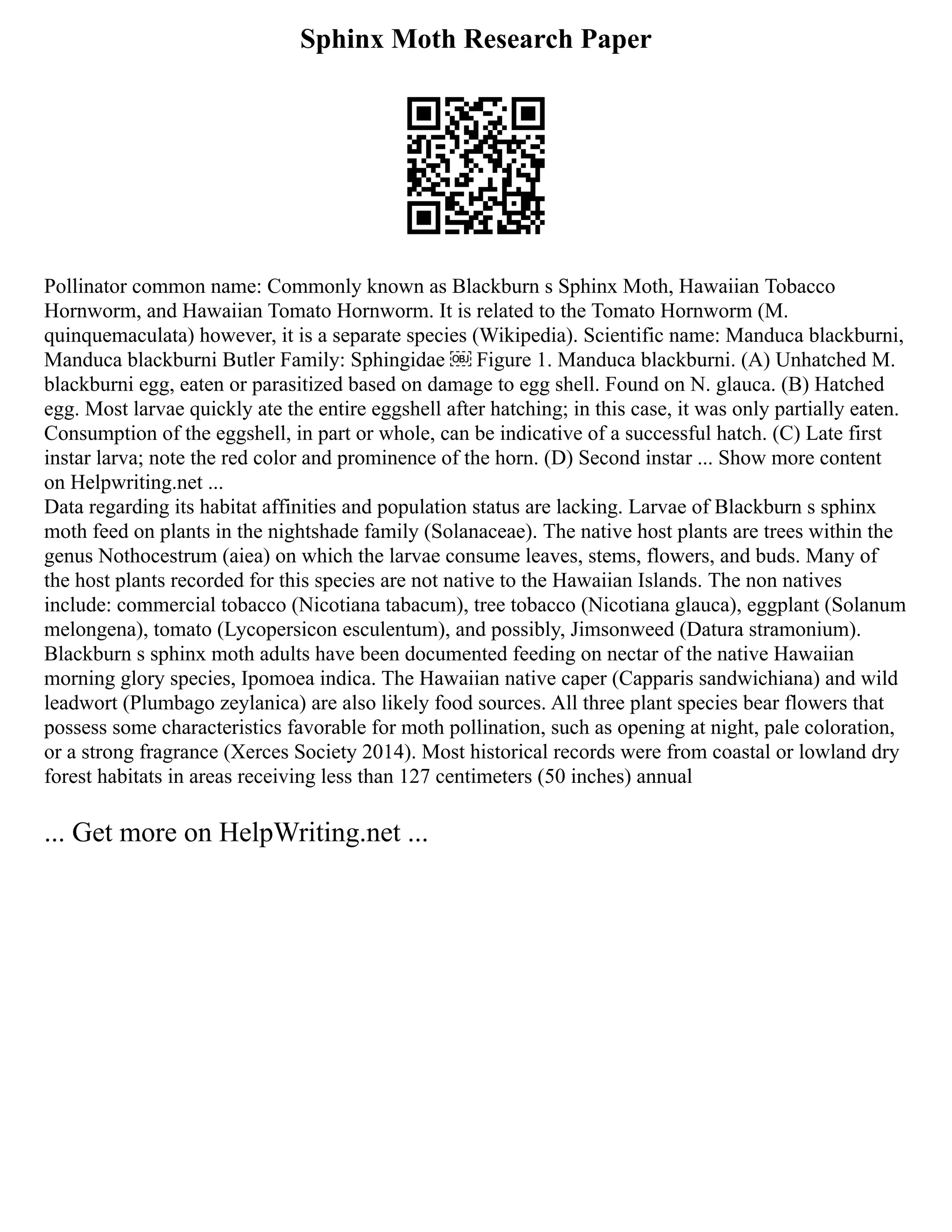 Sphinx Moth Research Paper
Pollinator common name: Commonly known as Blackburn s Sphinx Moth, Hawaiian Tobacco
Hornworm, and Hawaiian Tomato Hornworm. It is related to the Tomato Hornworm (M.
quinquemaculata) however, it is a separate species (Wikipedia). Scientific name: Manduca blackburni,
Manduca blackburni Butler Family: Sphingidae ￼ Figure 1. Manduca blackburni. (A) Unhatched M.
blackburni egg, eaten or parasitized based on damage to egg shell. Found on N. glauca. (B) Hatched
egg. Most larvae quickly ate the entire eggshell after hatching; in this case, it was only partially eaten.
Consumption of the eggshell, in part or whole, can be indicative of a successful hatch. (C) Late first
instar larva; note the red color and prominence of the horn. (D) Second instar ... Show more content
on Helpwriting.net ...
Data regarding its habitat affinities and population status are lacking. Larvae of Blackburn s sphinx
moth feed on plants in the nightshade family (Solanaceae). The native host plants are trees within the
genus Nothocestrum (aiea) on which the larvae consume leaves, stems, flowers, and buds. Many of
the host plants recorded for this species are not native to the Hawaiian Islands. The non natives
include: commercial tobacco (Nicotiana tabacum), tree tobacco (Nicotiana glauca), eggplant (Solanum
melongena), tomato (Lycopersicon esculentum), and possibly, Jimsonweed (Datura stramonium).
Blackburn s sphinx moth adults have been documented feeding on nectar of the native Hawaiian
morning glory species, Ipomoea indica. The Hawaiian native caper (Capparis sandwichiana) and wild
leadwort (Plumbago zeylanica) are also likely food sources. All three plant species bear flowers that
possess some characteristics favorable for moth pollination, such as opening at night, pale coloration,
or a strong fragrance (Xerces Society 2014). Most historical records were from coastal or lowland dry
forest habitats in areas receiving less than 127 centimeters (50 inches) annual
... Get more on HelpWriting.net ...
 