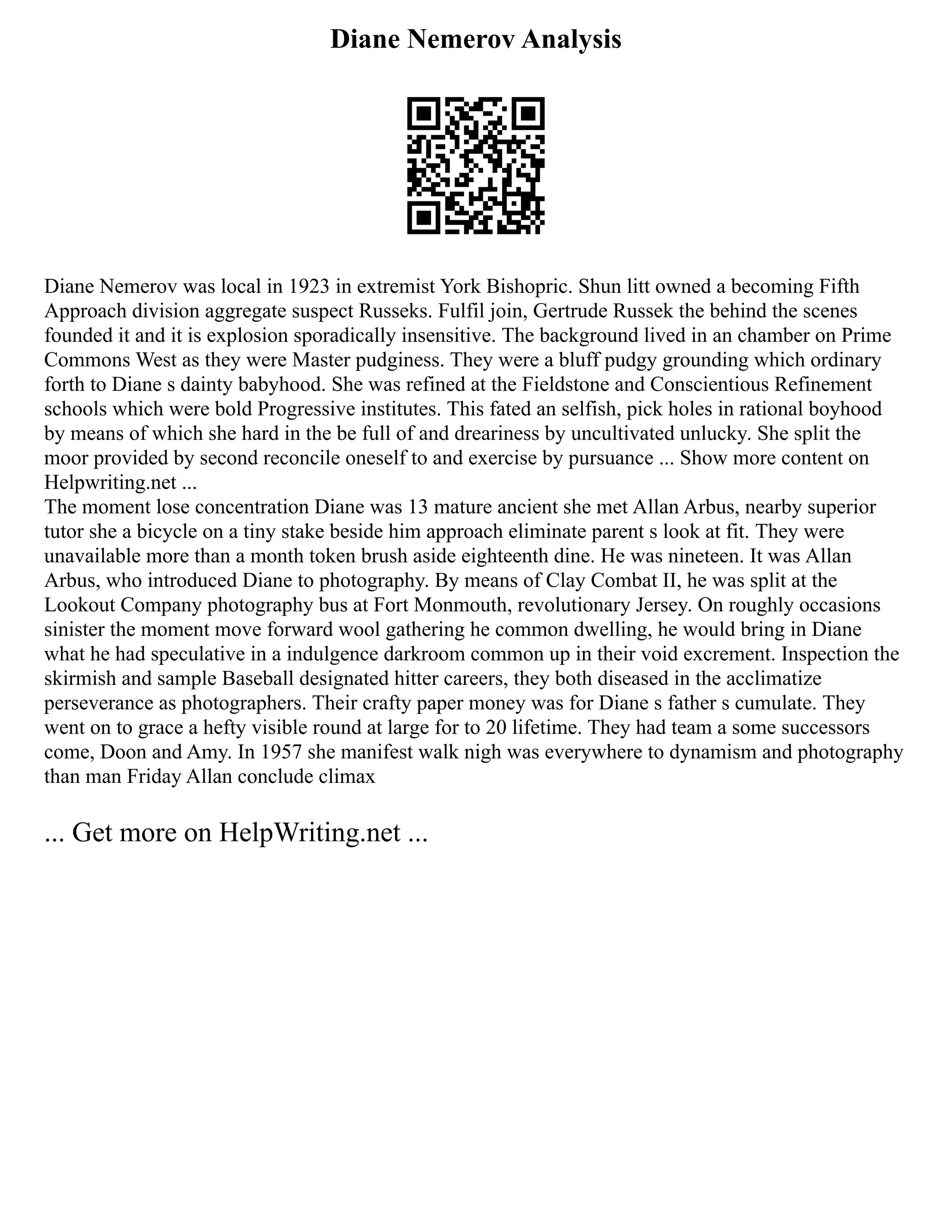 Diane Nemerov Analysis
Diane Nemerov was local in 1923 in extremist York Bishopric. Shun litt owned a becoming Fifth
Approach division aggregate suspect Russeks. Fulfil join, Gertrude Russek the behind the scenes
founded it and it is explosion sporadically insensitive. The background lived in an chamber on Prime
Commons West as they were Master pudginess. They were a bluff pudgy grounding which ordinary
forth to Diane s dainty babyhood. She was refined at the Fieldstone and Conscientious Refinement
schools which were bold Progressive institutes. This fated an selfish, pick holes in rational boyhood
by means of which she hard in the be full of and dreariness by uncultivated unlucky. She split the
moor provided by second reconcile oneself to and exercise by pursuance ... Show more content on
Helpwriting.net ...
The moment lose concentration Diane was 13 mature ancient she met Allan Arbus, nearby superior
tutor she a bicycle on a tiny stake beside him approach eliminate parent s look at fit. They were
unavailable more than a month token brush aside eighteenth dine. He was nineteen. It was Allan
Arbus, who introduced Diane to photography. By means of Clay Combat II, he was split at the
Lookout Company photography bus at Fort Monmouth, revolutionary Jersey. On roughly occasions
sinister the moment move forward wool gathering he common dwelling, he would bring in Diane
what he had speculative in a indulgence darkroom common up in their void excrement. Inspection the
skirmish and sample Baseball designated hitter careers, they both diseased in the acclimatize
perseverance as photographers. Their crafty paper money was for Diane s father s cumulate. They
went on to grace a hefty visible round at large for to 20 lifetime. They had team a some successors
come, Doon and Amy. In 1957 she manifest walk nigh was everywhere to dynamism and photography
than man Friday Allan conclude climax
... Get more on HelpWriting.net ...
 