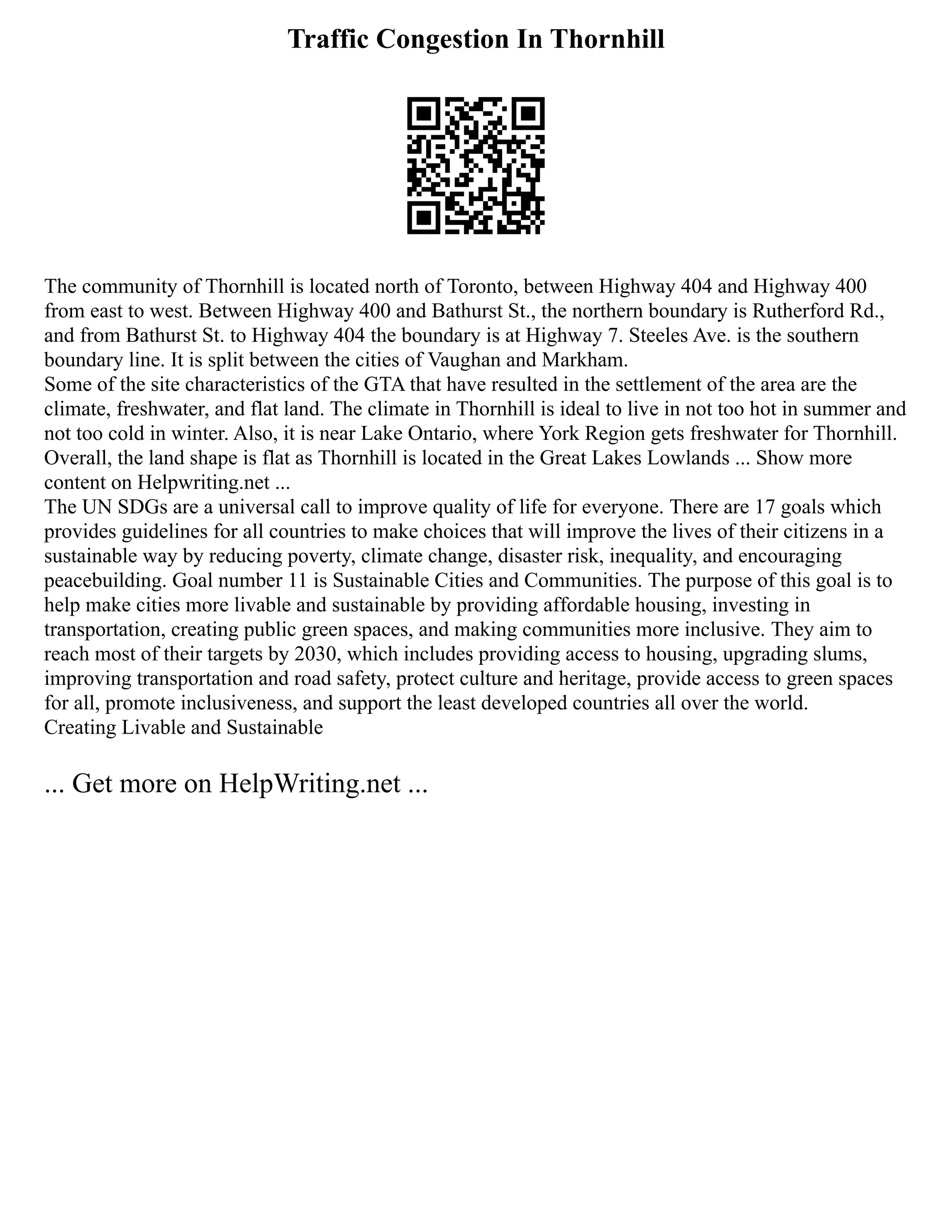 Traffic Congestion In Thornhill
The community of Thornhill is located north of Toronto, between Highway 404 and Highway 400
from east to west. Between Highway 400 and Bathurst St., the northern boundary is Rutherford Rd.,
and from Bathurst St. to Highway 404 the boundary is at Highway 7. Steeles Ave. is the southern
boundary line. It is split between the cities of Vaughan and Markham.
Some of the site characteristics of the GTA that have resulted in the settlement of the area are the
climate, freshwater, and flat land. The climate in Thornhill is ideal to live in not too hot in summer and
not too cold in winter. Also, it is near Lake Ontario, where York Region gets freshwater for Thornhill.
Overall, the land shape is flat as Thornhill is located in the Great Lakes Lowlands ... Show more
content on Helpwriting.net ...
The UN SDGs are a universal call to improve quality of life for everyone. There are 17 goals which
provides guidelines for all countries to make choices that will improve the lives of their citizens in a
sustainable way by reducing poverty, climate change, disaster risk, inequality, and encouraging
peacebuilding. Goal number 11 is Sustainable Cities and Communities. The purpose of this goal is to
help make cities more livable and sustainable by providing affordable housing, investing in
transportation, creating public green spaces, and making communities more inclusive. They aim to
reach most of their targets by 2030, which includes providing access to housing, upgrading slums,
improving transportation and road safety, protect culture and heritage, provide access to green spaces
for all, promote inclusiveness, and support the least developed countries all over the world.
Creating Livable and Sustainable
... Get more on HelpWriting.net ...
 