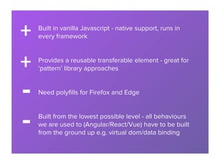 Built in vanilla Javascript - native support, runs in
every framework
Provides a reusable transferable element - great for
‘pattern’ library approaches
Need polyfills for Firefox and Edge
Built from the lowest possible level - all behaviours
we are used to (Angular/React/Vue) have to be built
from the ground up e.g. virtual dom/data binding
+
+
-
-
 