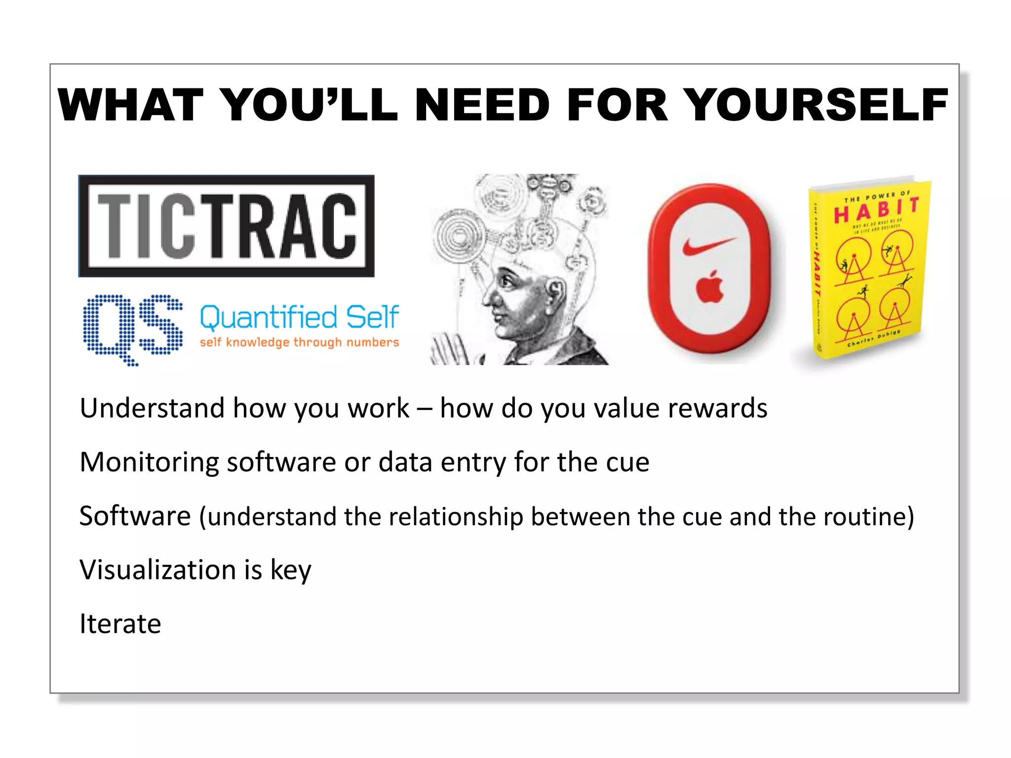 WHAT YOU’LL NEED FOR YOURSELF




What you’ll need for yourself
 Understand how you work – how do you value rewards
 Monitoring software or data entry for the cue
 Software (understand the relationship between the cue and the routine)
 Visualization is key
 Iterate
 