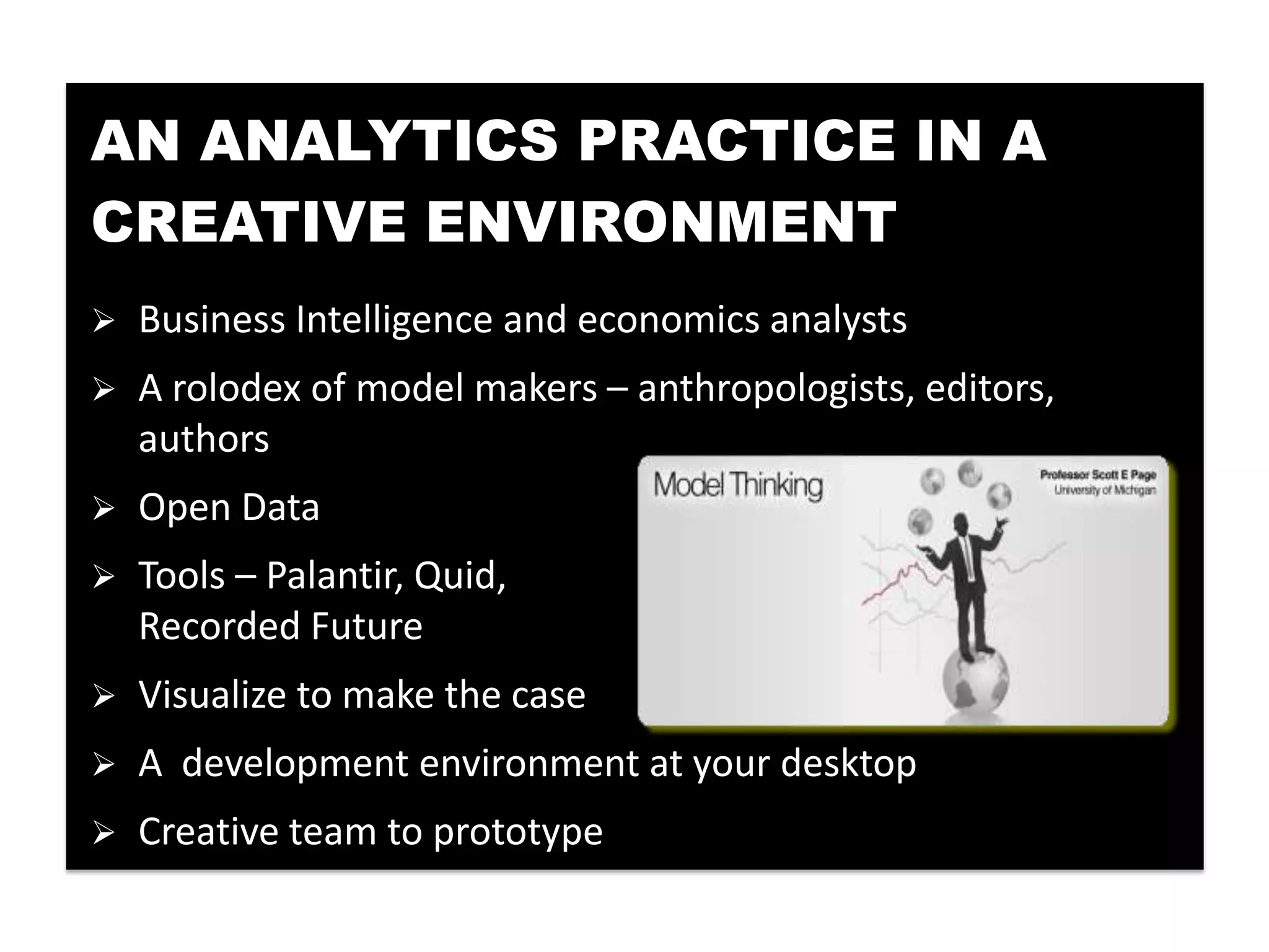 AN ANALYTICS PRACTICE IN A
CREATIVE ENVIRONMENT
   Business Intelligence and economics analysts
   A rolodex of model makers – anthropologists, editors,
    authors
   Open Data
   Tools – Palantir, Quid,
    Recorded Future
   Visualize to make the case
   A development environment at your desktop
   Creative team to prototype
 
