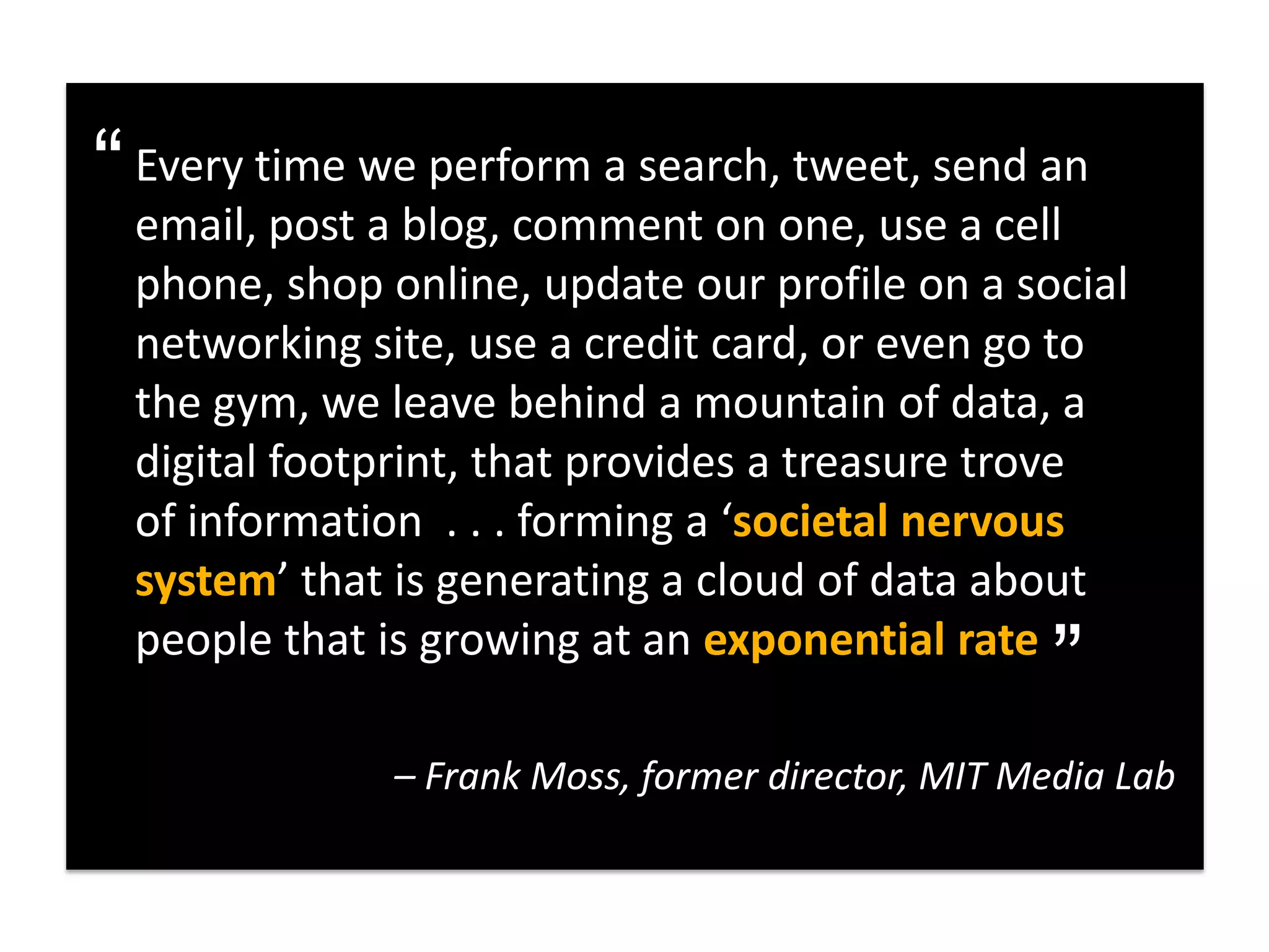 “ Every time weblog, comment on one, usesend an
  email, post a
                perform a search, tweet,
                                         a cell
 phone, shop online, update our profile on a social
 networking site, use a credit card, or even go to
 the gym, we leave behind a mountain of data, a
 digital footprint, that provides a treasure trove
 of information . . . forming a ‘societal nervous
 system’ that is generating a cloud of data about  “
 people that is growing at an exponential rate

              – Frank Moss, former director, MIT Media Lab
 