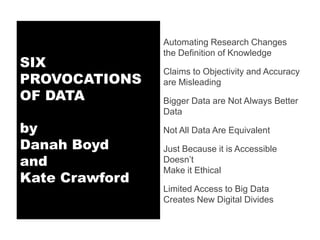 Automating Research Changes
                the Definition of Knowledge
SIX
                Claims to Objectivity and Accuracy
PROVOCATIONS    are Misleading
OF DATA         Bigger Data are Not Always Better
                Data

by              Not All Data Are Equivalent
Danah Boyd      Just Because it is Accessible
and             Doesn’t
                Make it Ethical
Kate Crawford
                Limited Access to Big Data
                Creates New Digital Divides
 