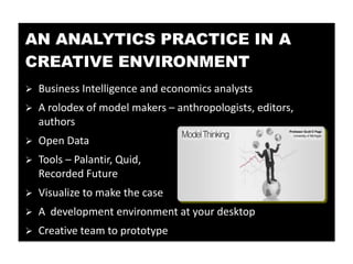 AN ANALYTICS PRACTICE IN A
CREATIVE ENVIRONMENT
   Business Intelligence and economics analysts
   A rolodex of model makers – anthropologists, editors,
    authors
   Open Data
   Tools – Palantir, Quid,
    Recorded Future
   Visualize to make the case
   A development environment at your desktop
   Creative team to prototype
 