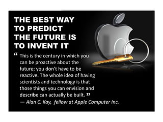 THE BEST WAY
TO PREDICT
THE FUTURE IS
TO INVENT IT
“   This is the century in which you
    can be proactive about the
    future; you don't have to be
    reactive. The whole idea of having
    scientists and technology is that
                                 “
    those things you can envision and
    describe can actually be built.
    — Alan C. Kay, fellow at Apple Computer Inc.
 