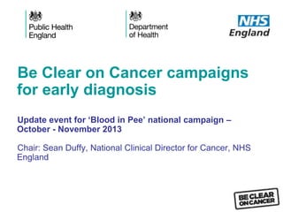 Be Clear on Cancer campaigns
for early diagnosis
Update event for ‘Blood in Pee’ national campaign –
October - November 2013
Chair: Sean Duffy, National Clinical Director for Cancer, NHS
England
 