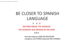 BE CLOSER TO SPANISH
LANGUAGE
S V O
MR PARK BROKE THE WINDOW
THE WINDOW WAS BROKEN BY MR PARK
S O V
miseuteo bag-eun changmun-eul kkaessda
miseuteo bag-eun AND HIS DAUGHTER
changmun-eul (THREE) kkaessda (NO CHANGE)
 