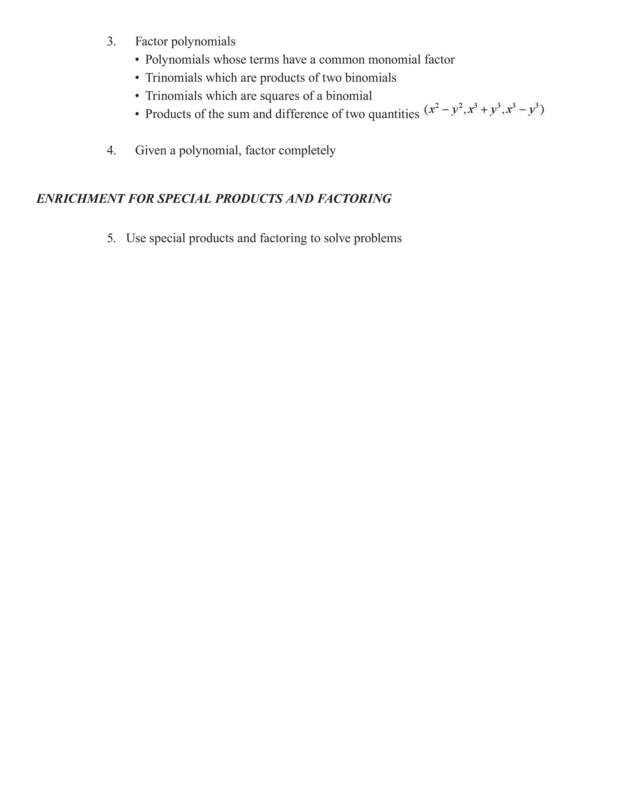3.   Factor polynomials
             • Polynomials whose terms have a common monomial factor
             • Trinomials which are products of two binomials
             • Trinomials which are squares of a binomial
             • Products of the sum and difference of two quantities

        4.   Given a polynomial, factor completely


ENRICHMENT FOR SPECIAL PRODUCTS AND FACTORING


        5. Use special products and factoring to solve problems
 