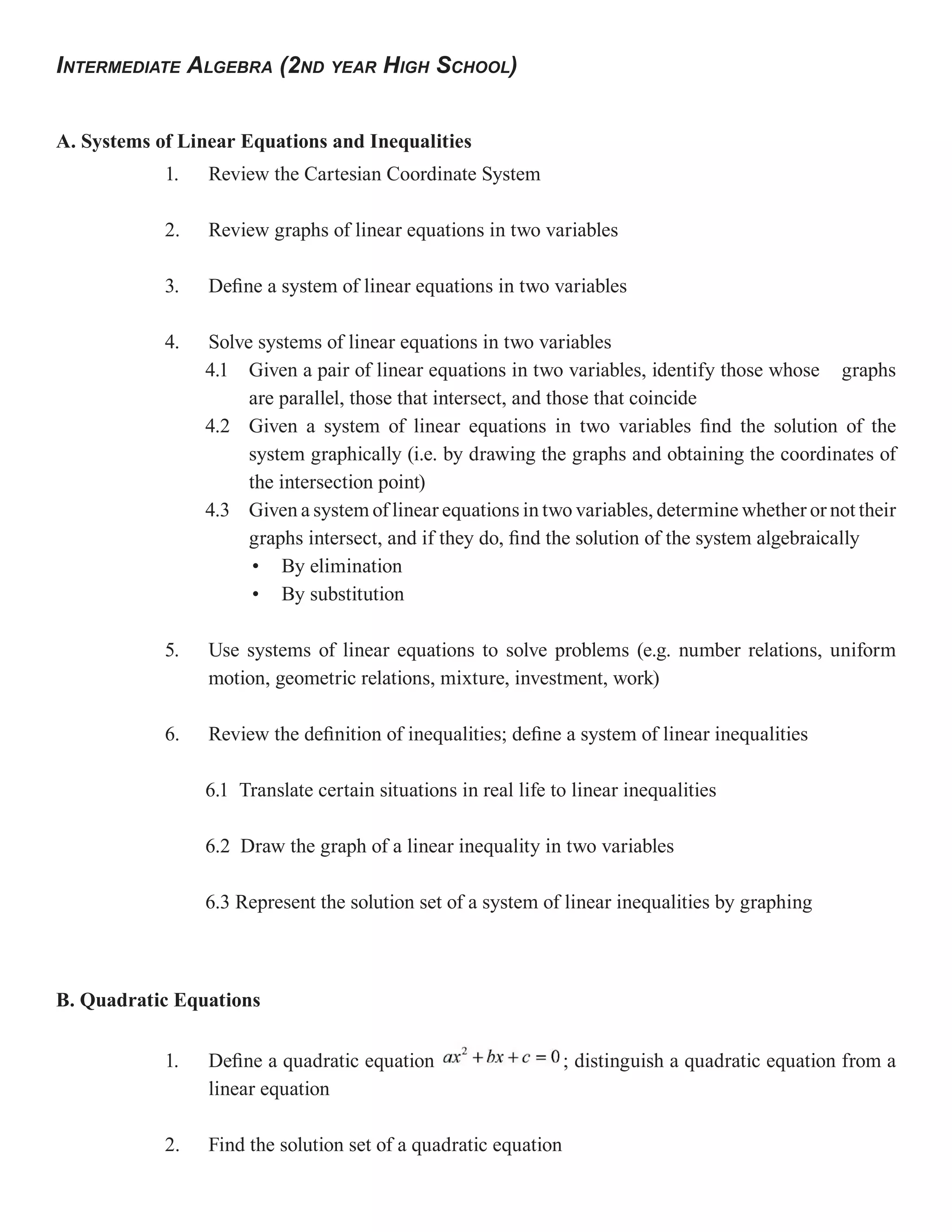 INTERMEDIATE ALGEBRA (2ND YEAR HIGH SCHOOL)


A. Systems of Linear Equations and Inequalities
            1.   Review the Cartesian Coordinate System

            2.   Review graphs of linear equations in two variables

            3.   Define a system of linear equations in two variables

            4.   Solve systems of linear equations in two variables
                 4.1 Given a pair of linear equations in two variables, identify those whose graphs
                      are parallel, those that intersect, and those that coincide
                 4.2 Given a system of linear equations in two variables find the solution of the
                      system graphically (i.e. by drawing the graphs and obtaining the coordinates of
                      the intersection point)
                 4.3 Given a system of linear equations in two variables, determine whether or not their
                      graphs intersect, and if they do, find the solution of the system algebraically
                       • By elimination
                       • By substitution

            5.   Use systems of linear equations to solve problems (e.g. number relations, uniform
                 motion, geometric relations, mixture, investment, work)

            6.   Review the definition of inequalities; define a system of linear inequalities

                 6.1 Translate certain situations in real life to linear inequalities

                 6.2 Draw the graph of a linear inequality in two variables

                 6.3 Represent the solution set of a system of linear inequalities by graphing



B. Quadratic Equations

            1.   Define a quadratic equation                     ; distinguish a quadratic equation from a
                 linear equation

            2.   Find the solution set of a quadratic equation
 
