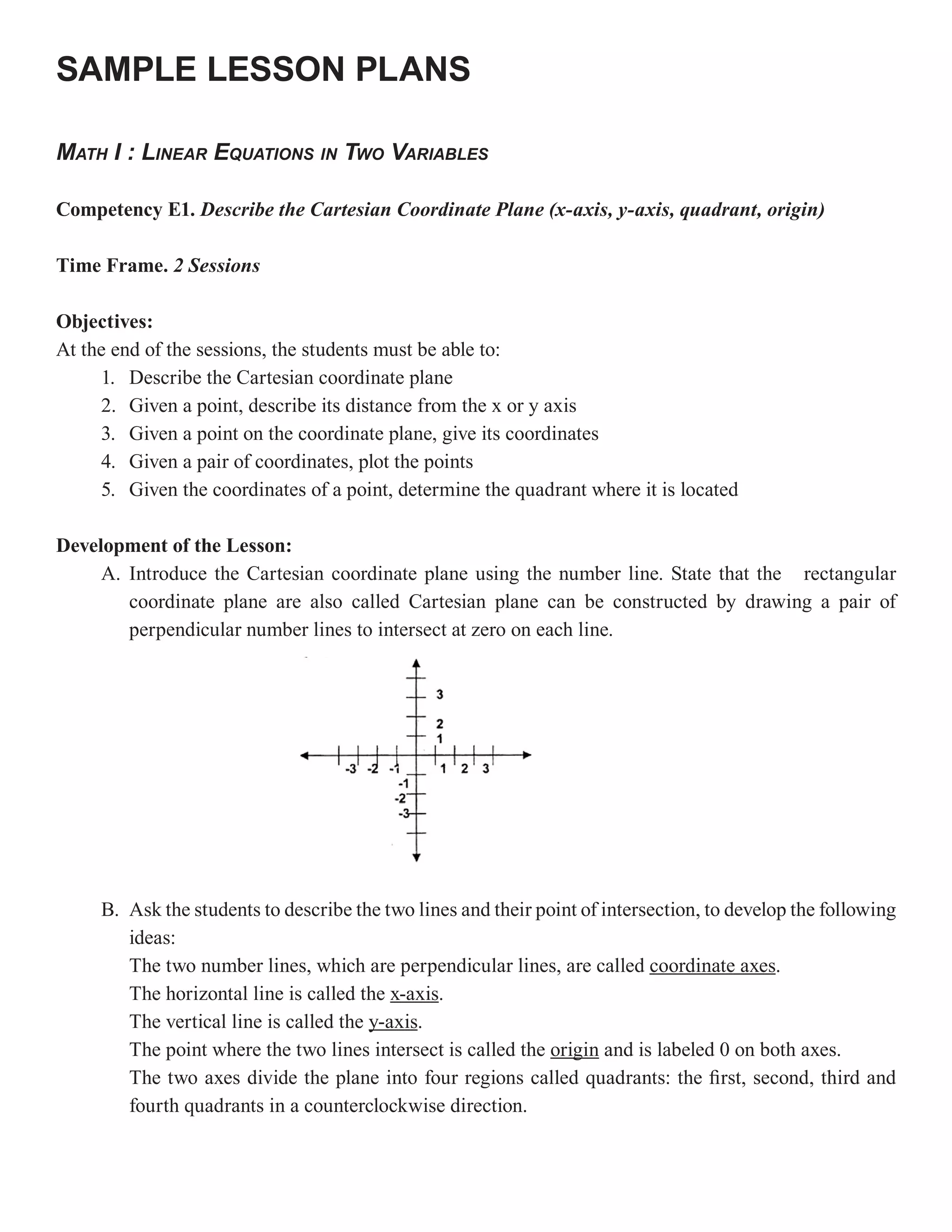 SAMPLE LESSON PLANS

MATH I : LINEAR EQUATIONS IN TWO VARIABLES

Competency E1. Describe the Cartesian Coordinate Plane (x-axis, y-axis, quadrant, origin)

Time Frame. 2 Sessions

Objectives:
At the end of the sessions, the students must be able to:
     1. Describe the Cartesian coordinate plane
     2. Given a point, describe its distance from the x or y axis
     3. Given a point on the coordinate plane, give its coordinates
     4. Given a pair of coordinates, plot the points
     5. Given the coordinates of a point, determine the quadrant where it is located

Development of the Lesson:
     A. Introduce the Cartesian coordinate plane using the number line. State that the rectangular
        coordinate plane are also called Cartesian plane can be constructed by drawing a pair of
        perpendicular number lines to intersect at zero on each line.




     B. Ask the students to describe the two lines and their point of intersection, to develop the following
        ideas:
        The two number lines, which are perpendicular lines, are called coordinate axes.
        The horizontal line is called the x-axis.
        The vertical line is called the y-axis
                                        y-axis.
        The point where the two lines intersect is called the origin and is labeled 0 on both axes.
        The two axes divide the plane into four regions called quadrants: the first, second, third and
        fourth quadrants in a counterclockwise direction.
 