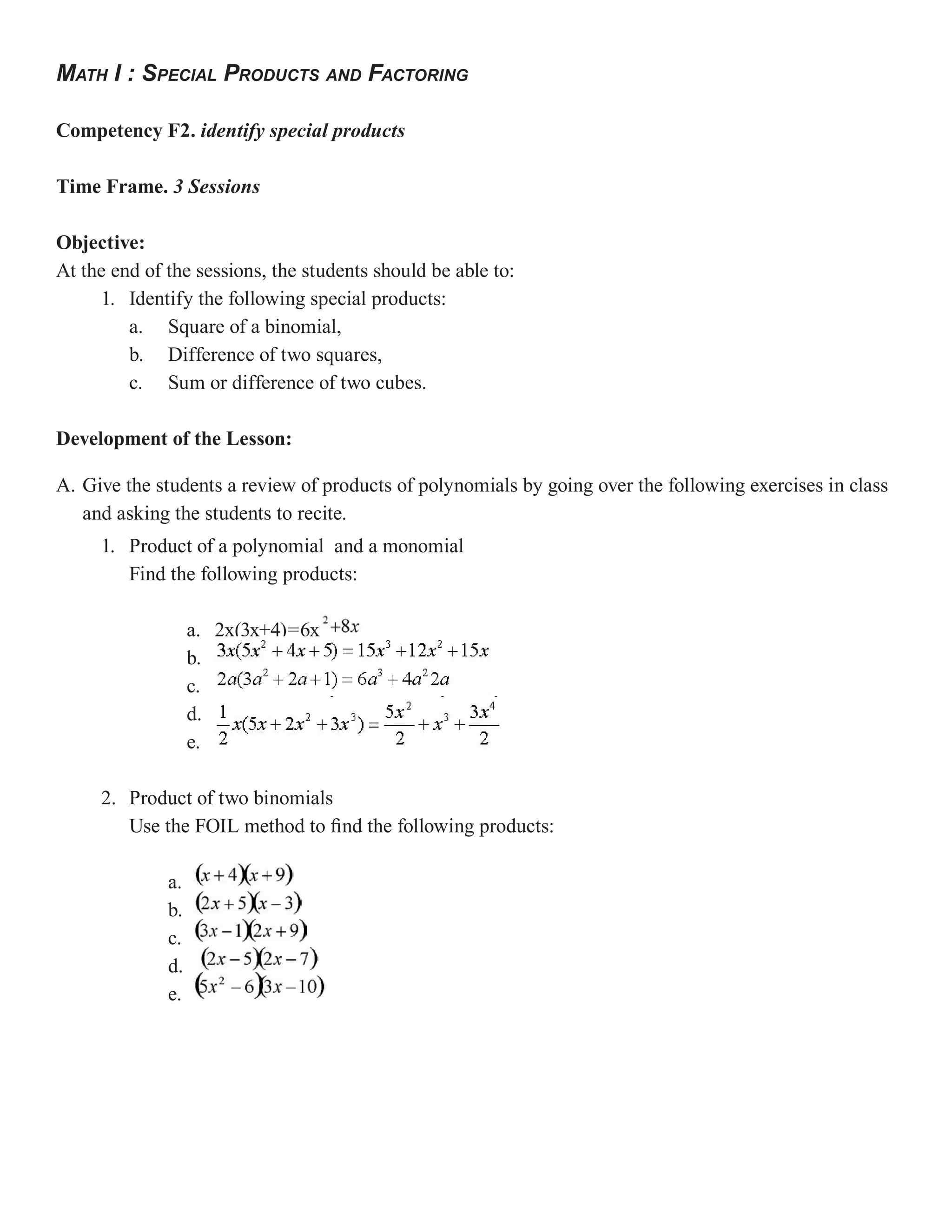 MATH I : SPECIAL PRODUCTS AND FACTORING

Competency F2. identify special products

Time Frame. 3 Sessions

Objective:
At the end of the sessions, the students should be able to:
     1. Identify the following special products:
         a. Square of a binomial,
         b. Difference of two squares,
         c. Sum or difference of two cubes.

Development of the Lesson:

A. Give the students a review of products of polynomials by going over the following exercises in class
   and asking the students to recite.
     1. Product of a polynomial and a monomial
        Find the following products:

                   a. 2x(3x+4)=6x
                   b.
                   c.
                   d.
                   e.

     2. Product of two binomials
        Use the FOIL method to find the following products:

              a.
              b.
              c.
              d.
              e.
 