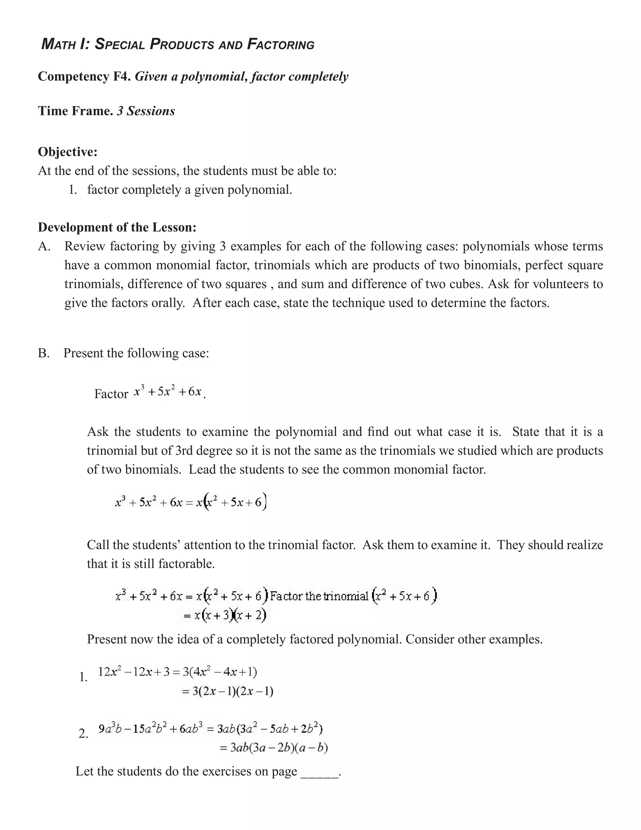 MATH I: SPECIAL PRODUCTS AND FACTORING

Competency F4. Given a polynomial, factor completely

Time Frame. 3 Sessions


Objective:
At the end of the sessions, the students must be able to:
     1. factor completely a given polynomial.

Development of the Lesson:
A. Review factoring by giving 3 examples for each of the following cases: polynomials whose terms
    have a common monomial factor, trinomials which are products of two binomials, perfect square
    trinomials, difference of two squares , and sum and difference of two cubes. Ask for volunteers to
    give the factors orally. After each case, state the technique used to determine the factors.


B. Present the following case:


            Factor             .

         Ask the students to examine the polynomial and find out what case it is. State that it is a
         trinomial but of 3rd degree so it is not the same as the trinomials we studied which are products
         of two binomials. Lead the students to see the common monomial factor.




         Call the students’ attention to the trinomial factor. Ask them to examine it. They should realize
         that it is still factorable.




         Present now the idea of a completely factored polynomial. Consider other examples.

       1.



       2.

       Let the students do the exercises on page _____.
 