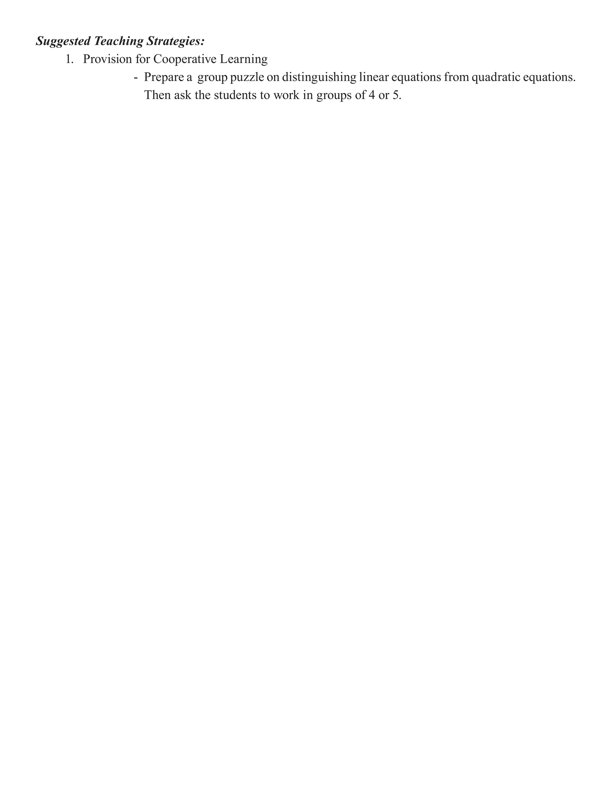 Suggested Teaching Strategies:
    1. Provision for Cooperative Learning
                 - Prepare a group puzzle on distinguishing linear equations from quadratic equations.
                   Then ask the students to work in groups of 4 or 5.
 