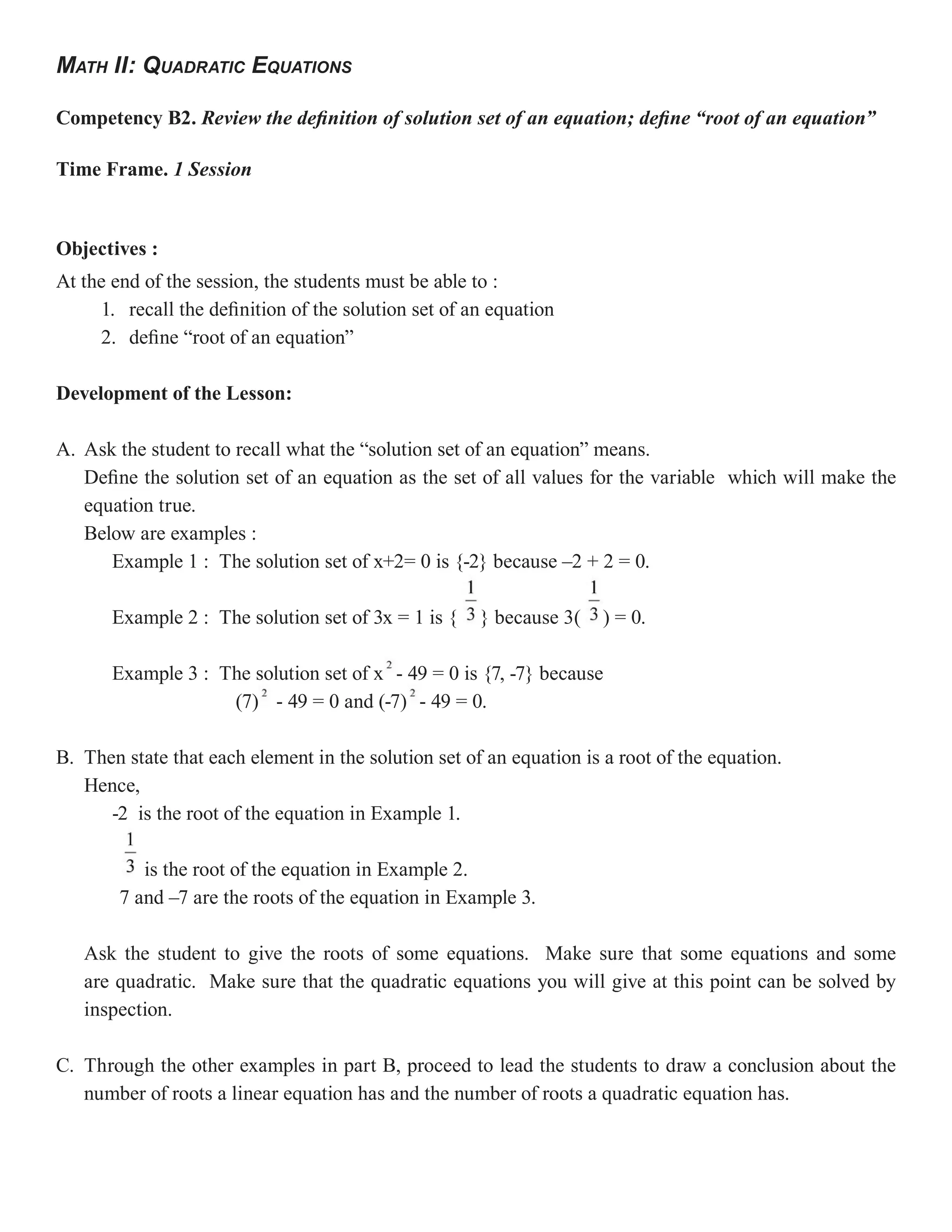 MATH II: QUADRATIC EQUATIONS

Competency B2. Review the definition of solution set of an equation; define “root of an equation”

Time Frame. 1 Session


Objectives :
At the end of the session, the students must be able to :
     1. recall the definition of the solution set of an equation
     2. define “root of an equation”

Development of the Lesson:

A. Ask the student to recall what the “solution set of an equation” means.
   Define the solution set of an equation as the set of all values for the variable which will make the
   equation true.
   Below are examples :
      Example 1 : The solution set of x+2= 0 is {-2} because –2 + 2 = 0.

       Example 2 : The solution set of 3x = 1 is {    } because 3(    ) = 0.

       Example 3 : The solution set of x - 49 = 0 is {7, -7} because
                    (7) - 49 = 0 and (-7) - 49 = 0.

B. Then state that each element in the solution set of an equation is a root of the equation.
   Hence,
      -2 is the root of the equation in Example 1.

           is the root of the equation in Example 2.
        7 and –7 are the roots of the equation in Example 3.

   Ask the student to give the roots of some equations. Make sure that some equations and some
   are quadratic. Make sure that the quadratic equations you will give at this point can be solved by
   inspection.

C. Through the other examples in part B, proceed to lead the students to draw a conclusion about the
   number of roots a linear equation has and the number of roots a quadratic equation has.
 