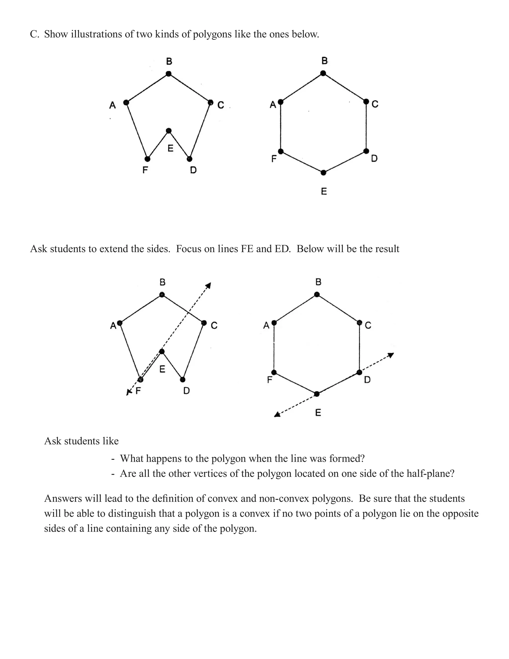 C. Show illustrations of two kinds of polygons like the ones below.




Ask students to extend the sides. Focus on lines FE and ED. Below will be the result




   Ask students like
                   - What happens to the polygon when the line was formed?
                   - Are all the other vertices of the polygon located on one side of the half-plane?

   Answers will lead to the definition of convex and non-convex polygons. Be sure that the students
   will be able to distinguish that a polygon is a convex if no two points of a polygon lie on the opposite
   sides of a line containing any side of the polygon.
 