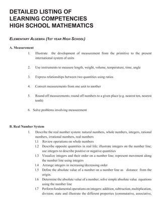 DETAILED LISTING OF
LEARNING COMPETENCIES
HIGH SCHOOL MATHEMATICS

ELEMENTARY ALGEBRA (1ST YEAR HIGH SCHOOL)

A. Measurement
           1.    Illustrate the development of measurement from the primitive to the present
                 international system of units

           2.    Use instruments to measure length, weight, volume, temperature, time, angle

           3.    Express relationships between two quantities using ratios

           4.    Convert measurements from one unit to another

           5.    Round off measurements; round off numbers to a given place (e.g. nearest ten, nearest
                 tenth)

           6. Solve problems involving measurement



B. Real Number System
           1.    Describe the real number system: natural numbers, whole numbers, integers, rational
                 numbers, irrational numbers, real numbers
                 1.1 Review operations on whole numbers
                 1.2 Describe opposite quantities in real life; illustrate integers on the number line;
                     use integers to describe positive or negative quantities
                 1.3 Visualize integers and their order on a number line; represent movement along
                     the number line using integers
                 1.4 Arrange integers in increasing/decreasing order
                 1.5 Define the absolute value of a number on a number line as distance from the
                     origin.
                 1.6 Determine the absolute value of a number; solve simple absolute value equations
                     using the number line
                 1.7 Perform fundamental operations on integers: addition, subtraction, multiplication,
                     division; state and illustrate the different properties (commutative, associative,
 